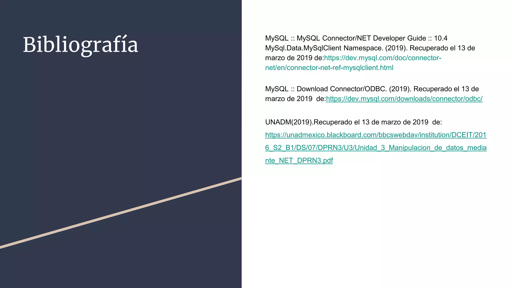 Bibliografía
MySQL :: MySQL Connector/NET Developer Guide :: 10.4
MySql.Data.MySqlClient Namespace. (2019). Recuperado el 13 de
marzo de 2019 de:https://dev.mysql.com/doc/connector-
net/en/connector-net-ref-mysqlclient.html
MySQL :: Download Connector/ODBC. (2019). Recuperado el 13 de
marzo de 2019 de:https://dev.mysql.com/downloads/connector/odbc/
UNADM(2019).Recuperado el 13 de marzo de 2019 de:
https://unadmexico.blackboard.com/bbcswebdav/institution/DCEIT/201
6_S2_B1/DS/07/DPRN3/U3/Unidad_3_Manipulacion_de_datos_media
nte_NET_DPRN3.pdf
 