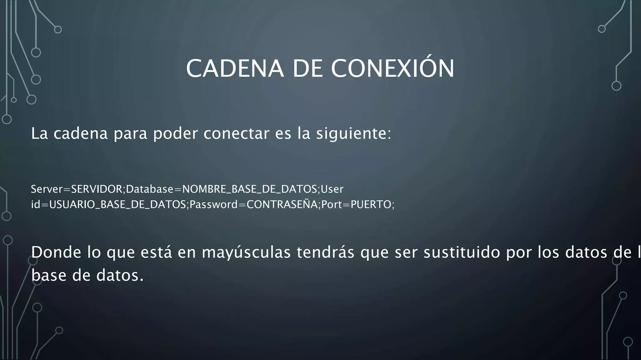 CADENA DE CONEXIÓN
La cadena para poder conectar es la siguiente:
Server=SERVIDOR;Database=NOMBRE_BASE_DE_DATOS;User
id=USUARIO_BASE_DE_DATOS;Password=CONTRASEÑA;Port=PUERTO;
Donde lo que está en mayúsculas tendrás que ser sustituido por los datos de l
base de datos.
 