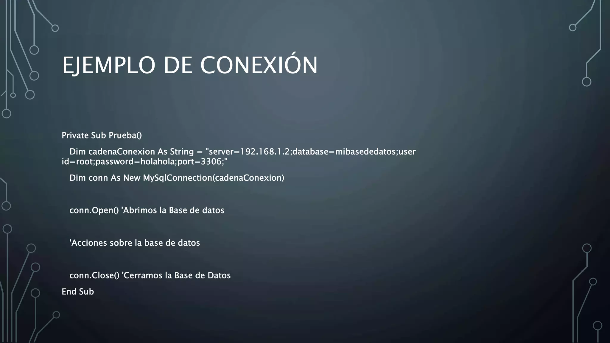 EJEMPLO DE CONEXIÓN
Private Sub Prueba()
Dim cadenaConexion As String = "server=192.168.1.2;database=mibasededatos;user
id=root;password=holahola;port=3306;"
Dim conn As New MySqlConnection(cadenaConexion)
conn.Open() 'Abrimos la Base de datos
'Acciones sobre la base de datos
conn.Close() 'Cerramos la Base de Datos
End Sub
 