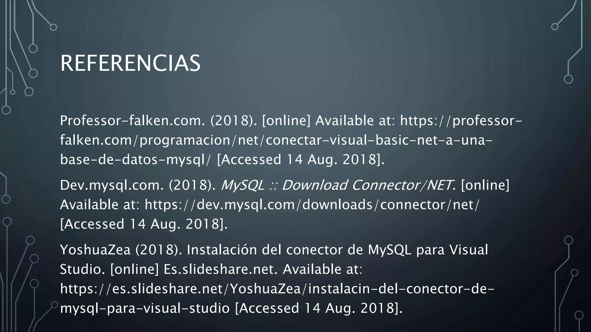 REFERENCIAS
Professor-falken.com. (2018). [online] Available at: https://professor-
falken.com/programacion/net/conectar-visual-basic-net-a-una-
base-de-datos-mysql/ [Accessed 14 Aug. 2018].
Dev.mysql.com. (2018). MySQL :: Download Connector/NET. [online]
Available at: https://dev.mysql.com/downloads/connector/net/
[Accessed 14 Aug. 2018].
YoshuaZea (2018). Instalación del conector de MySQL para Visual
Studio. [online] Es.slideshare.net. Available at:
https://es.slideshare.net/YoshuaZea/instalacin-del-conector-de-
mysql-para-visual-studio [Accessed 14 Aug. 2018].
 