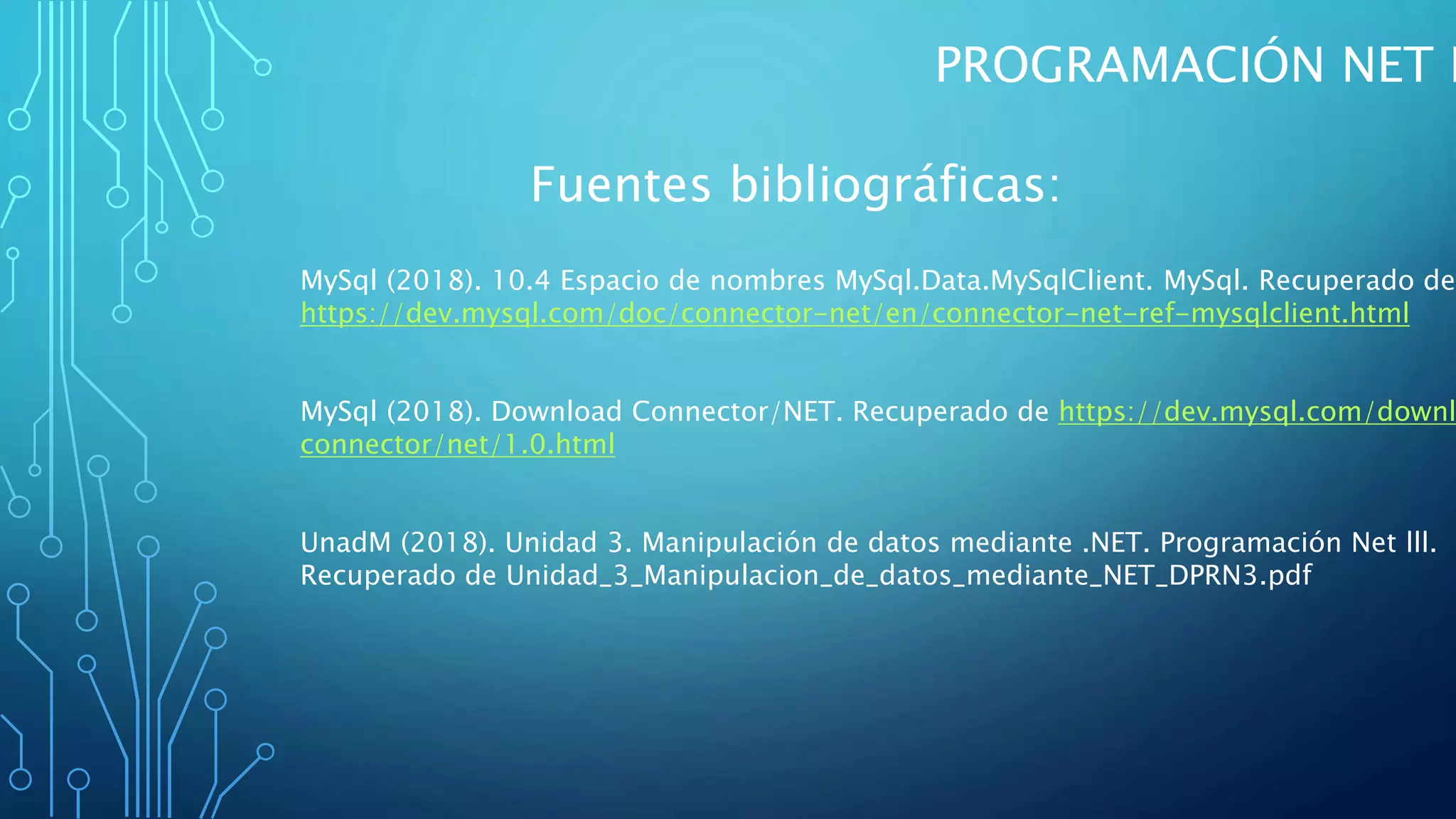 PROGRAMACIÓN NET I
Fuentes bibliográficas:
MySql (2018). 10.4 Espacio de nombres MySql.Data.MySqlClient. MySql. Recuperado de
https://dev.mysql.com/doc/connector-net/en/connector-net-ref-mysqlclient.html
MySql (2018). Download Connector/NET. Recuperado de https://dev.mysql.com/downl
connector/net/1.0.html
UnadM (2018). Unidad 3. Manipulación de datos mediante .NET. Programación Net lll.
Recuperado de Unidad_3_Manipulacion_de_datos_mediante_NET_DPRN3.pdf
 
