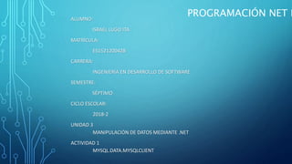 ALUMNO:
ISRAEL LUGO ITA
MATRÍCULA:
ES1521200428
CARRERA:
INGENIERÍA EN DESARROLLO DE SOFTWARE
SEMESTRE:
SÉPTIMO
CICLO ESCOLAR:
2018-2
UNIDAD 3
MANIPULACIÓN DE DATOS MEDIANTE .NET
ACTIVIDAD 1
MYSQL.DATA.MYSQLCLIENT
PROGRAMACIÓN NET I
 