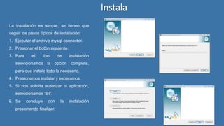 Instala
La instalación es simple, se tienen que
seguir los pasos típicos de instalación:
1. Ejecutar el archivo mysql-connector.
2. Presionar el botón siguiente.
3. Para el tipo de instalación
seleccionamos la opción complete,
para que instale todo lo necesario.
4. Presionamos instalar y esperamos.
5. Si nos solicita autorizar la aplicación,
seleccionamos “SI”.
6. Se concluye con la instalación
presionando finalizar.
 