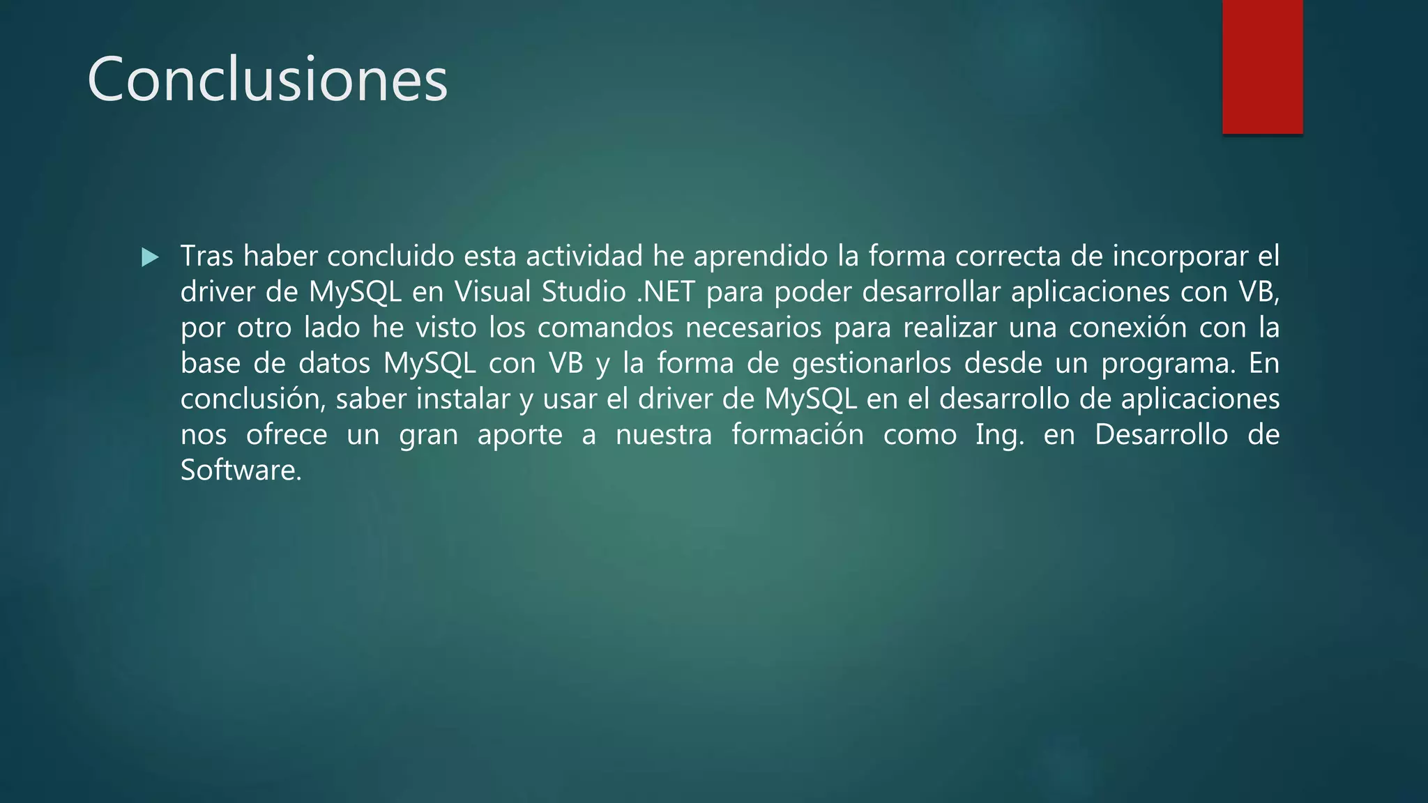 Conclusiones
 Tras haber concluido esta actividad he aprendido la forma correcta de incorporar el
driver de MySQL en Visual Studio .NET para poder desarrollar aplicaciones con VB,
por otro lado he visto los comandos necesarios para realizar una conexión con la
base de datos MySQL con VB y la forma de gestionarlos desde un programa. En
conclusión, saber instalar y usar el driver de MySQL en el desarrollo de aplicaciones
nos ofrece un gran aporte a nuestra formación como Ing. en Desarrollo de
Software.
 