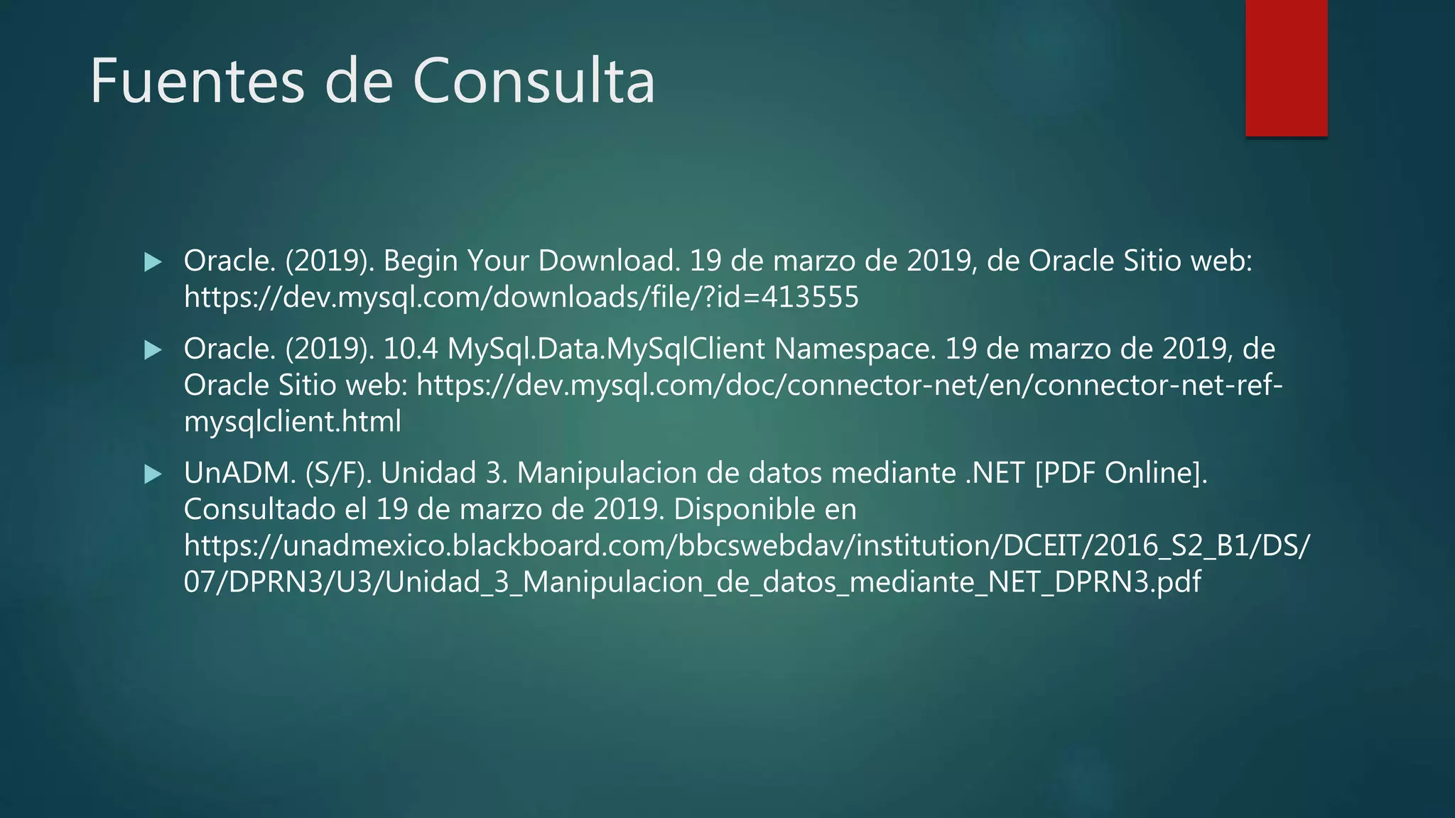 Fuentes de Consulta
 Oracle. (2019). Begin Your Download. 19 de marzo de 2019, de Oracle Sitio web:
https://dev.mysql.com/downloads/file/?id=413555
 Oracle. (2019). 10.4 MySql.Data.MySqlClient Namespace. 19 de marzo de 2019, de
Oracle Sitio web: https://dev.mysql.com/doc/connector-net/en/connector-net-ref-
mysqlclient.html
 UnADM. (S/F). Unidad 3. Manipulacion de datos mediante .NET [PDF Online].
Consultado el 19 de marzo de 2019. Disponible en
https://unadmexico.blackboard.com/bbcswebdav/institution/DCEIT/2016_S2_B1/DS/
07/DPRN3/U3/Unidad_3_Manipulacion_de_datos_mediante_NET_DPRN3.pdf
 