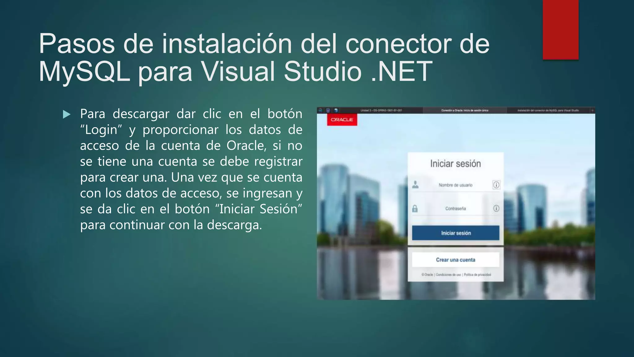 Pasos de instalación del conector de
MySQL para Visual Studio .NET
 Para descargar dar clic en el botón
“Login” y proporcionar los datos de
acceso de la cuenta de Oracle, si no
se tiene una cuenta se debe registrar
para crear una. Una vez que se cuenta
con los datos de acceso, se ingresan y
se da clic en el botón “Iniciar Sesión”
para continuar con la descarga.
 
