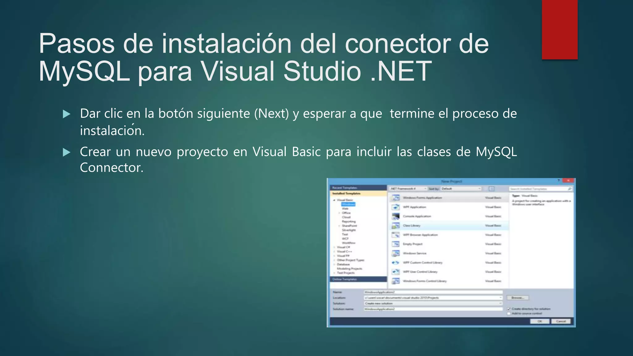 Pasos de instalación del conector de
MySQL para Visual Studio .NET
 Dar clic en la botón siguiente (Next) y esperar a que termine el proceso de
instalación.
 Crear un nuevo proyecto en Visual Basic para incluir las clases de MySQL
Connector.
 