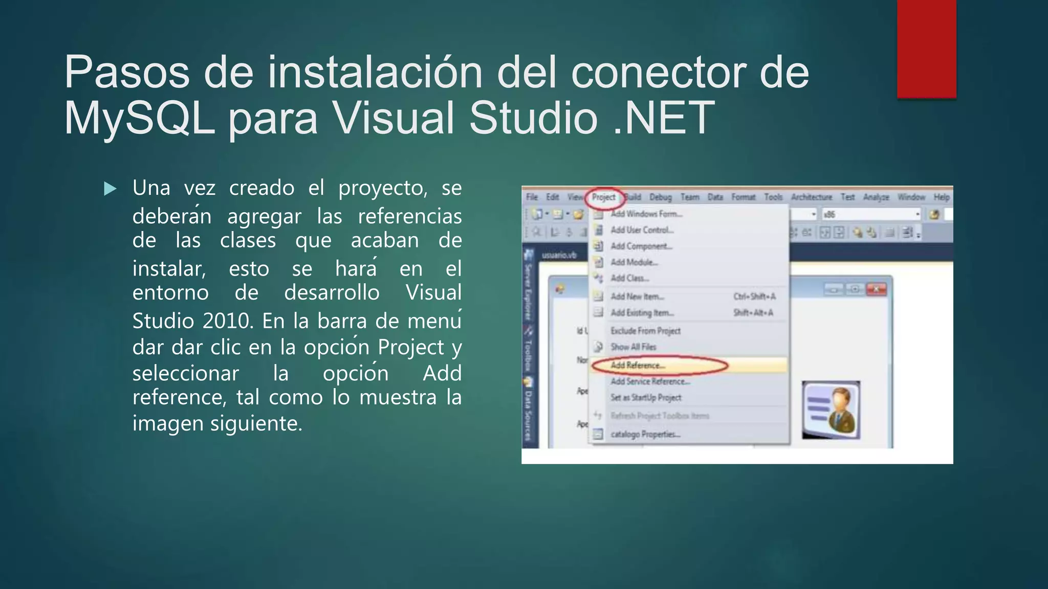 Pasos de instalación del conector de
MySQL para Visual Studio .NET
 Una vez creado el proyecto, se
deberán agregar las referencias
de las clases que acaban de
instalar, esto se hará en el
entorno de desarrollo Visual
Studio 2010. En la barra de menú
dar dar clic en la opción Project y
seleccionar la opción Add
reference, tal como lo muestra la
imagen siguiente.
 