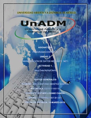 UNIVERSIDAD ABIERTA Y A DISTANCIA DE MÉXICO.
ASIGNATURA:
PROGRAMACIÓN NET III.
UNIDAD 3:
MANIPULACIÓN DE DATOS MEDIANTE .NET.
ACTIVIDAD 1.
Msql.Data.MySqlClient.
-DATOS GENERALES-
ALUMNO: JESÚS ANTONIO BENÍTEZ SANTOS.
MATRÍCULA: ES1511105110.
DOCENTE: ESTHER LOZANO CANDIA.
GRUPO: DS-DPRN3-1901-B1-001.
FECHA DE ENTREGA: 18-MARZO-2019.
 