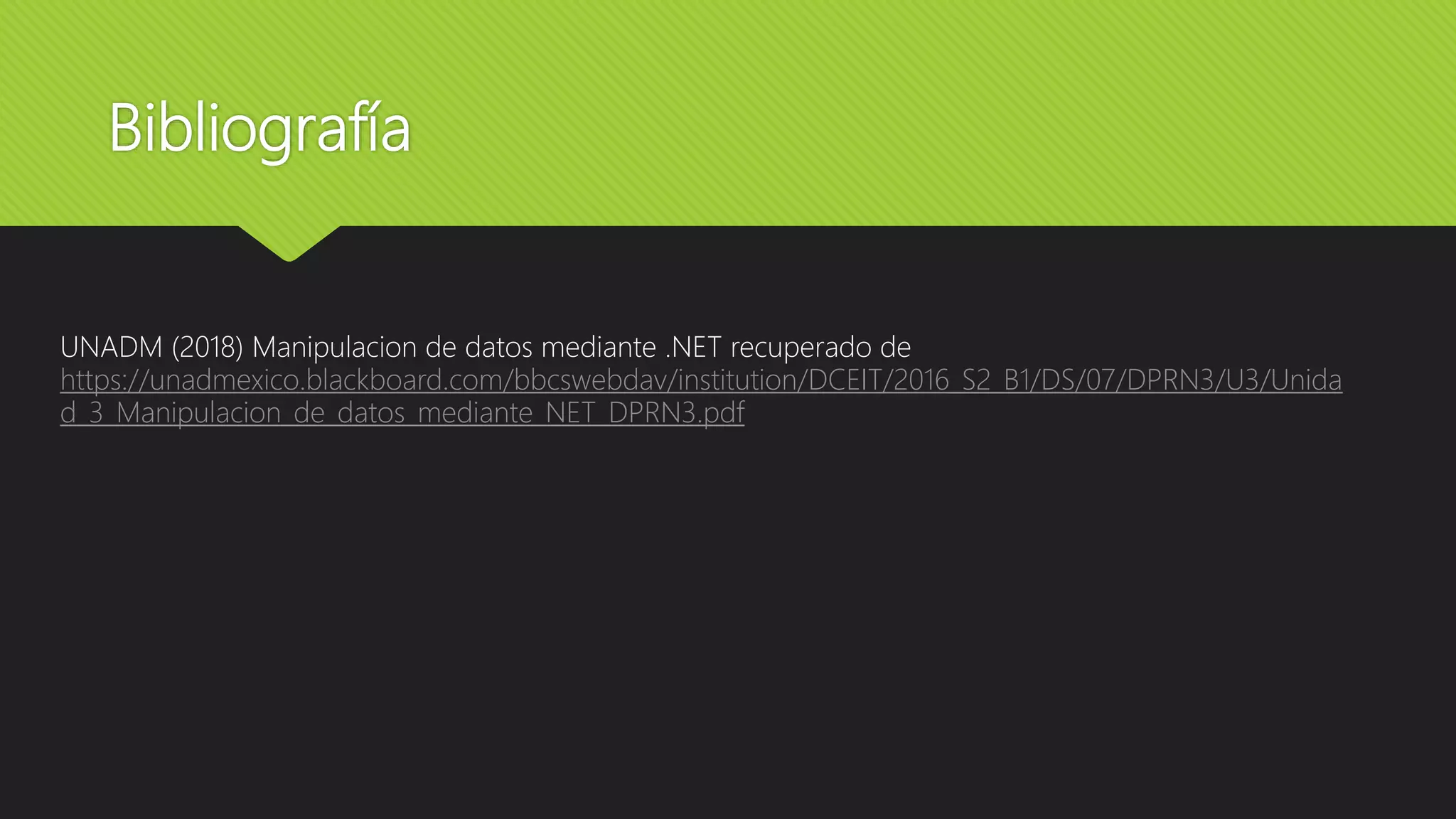 Bibliografía
UNADM (2018) Manipulacion de datos mediante .NET recuperado de
https://unadmexico.blackboard.com/bbcswebdav/institution/DCEIT/2016_S2_B1/DS/07/DPRN3/U3/Unida
d_3_Manipulacion_de_datos_mediante_NET_DPRN3.pdf
 