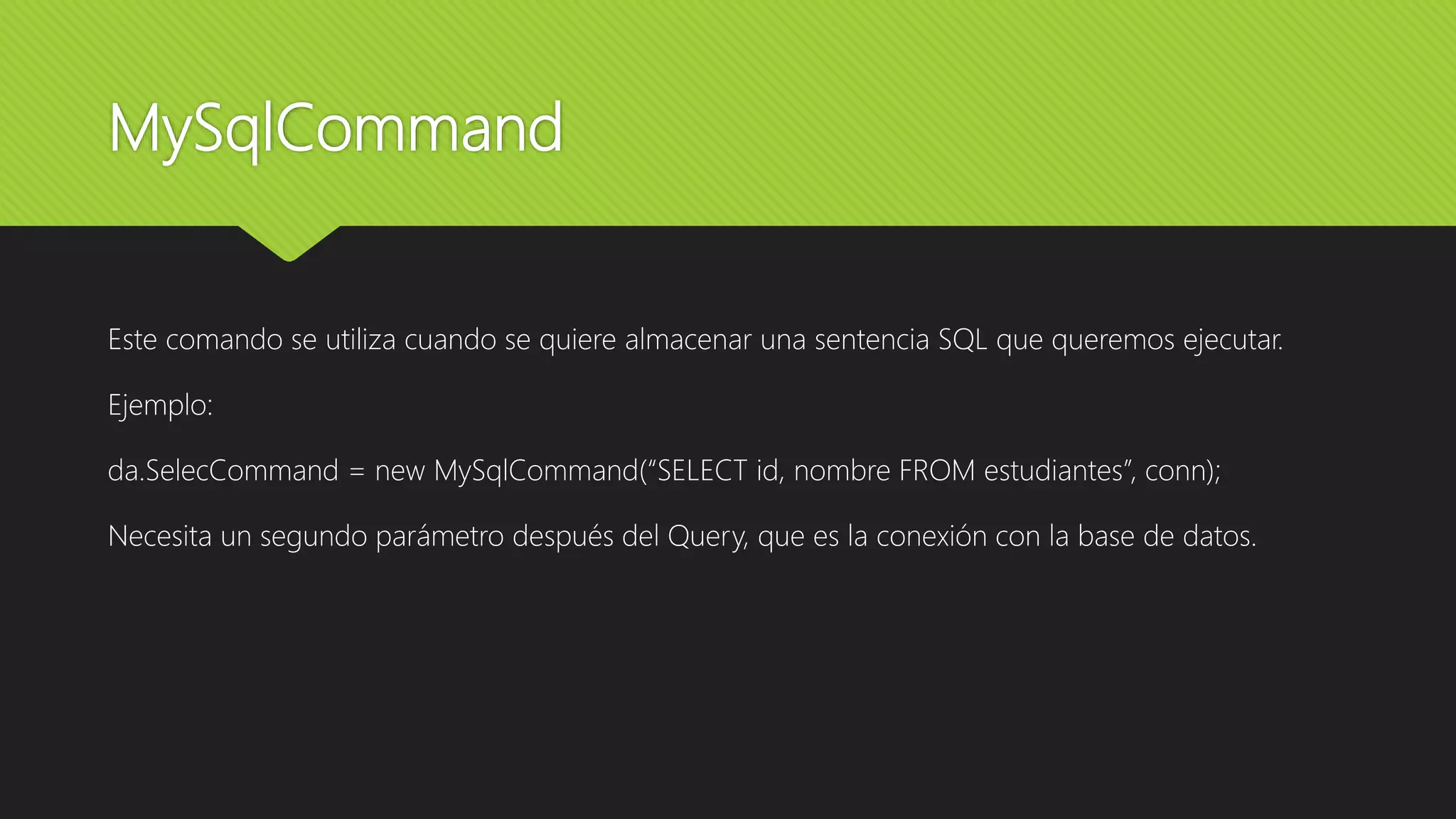 MySqlCommand
Este comando se utiliza cuando se quiere almacenar una sentencia SQL que queremos ejecutar.
Ejemplo:
da.SelecCommand = new MySqlCommand(“SELECT id, nombre FROM estudiantes”, conn);
Necesita un segundo parámetro después del Query, que es la conexión con la base de datos.
 