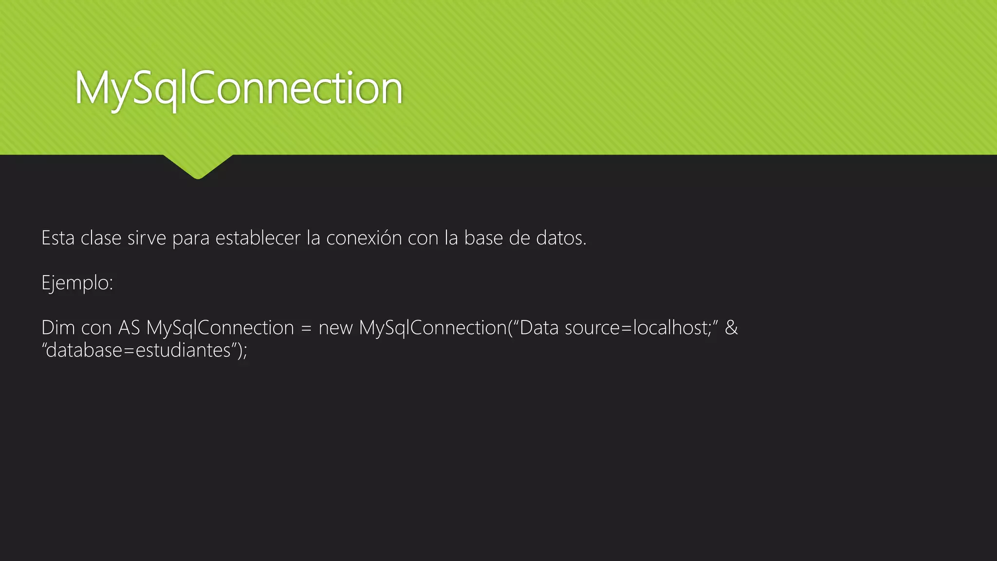 MySqlConnection
Esta clase sirve para establecer la conexión con la base de datos.
Ejemplo:
Dim con AS MySqlConnection = new MySqlConnection(“Data source=localhost;” &
“database=estudiantes”);
 