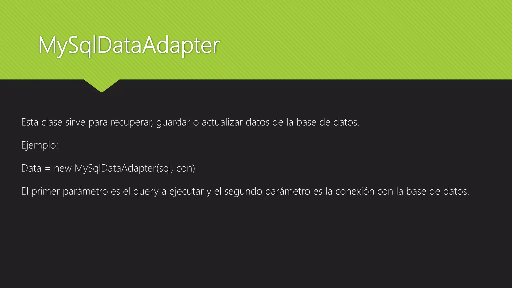 MySqlDataAdapter
Esta clase sirve para recuperar, guardar o actualizar datos de la base de datos.
Ejemplo:
Data = new MySqlDataAdapter(sql, con)
El primer parámetro es el query a ejecutar y el segundo parámetro es la conexión con la base de datos.
 