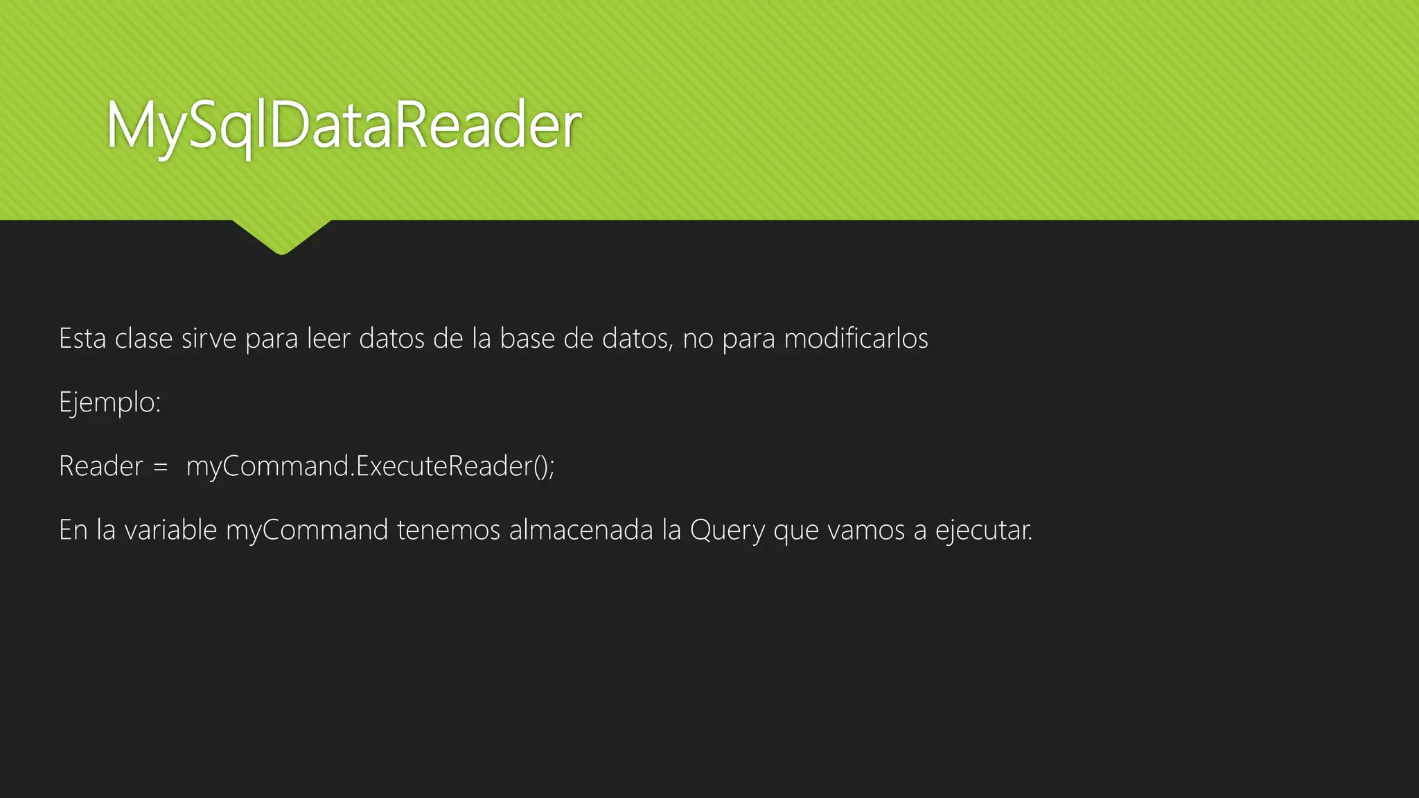 MySqlDataReader
Esta clase sirve para leer datos de la base de datos, no para modificarlos
Ejemplo:
Reader = myCommand.ExecuteReader();
En la variable myCommand tenemos almacenada la Query que vamos a ejecutar.
 