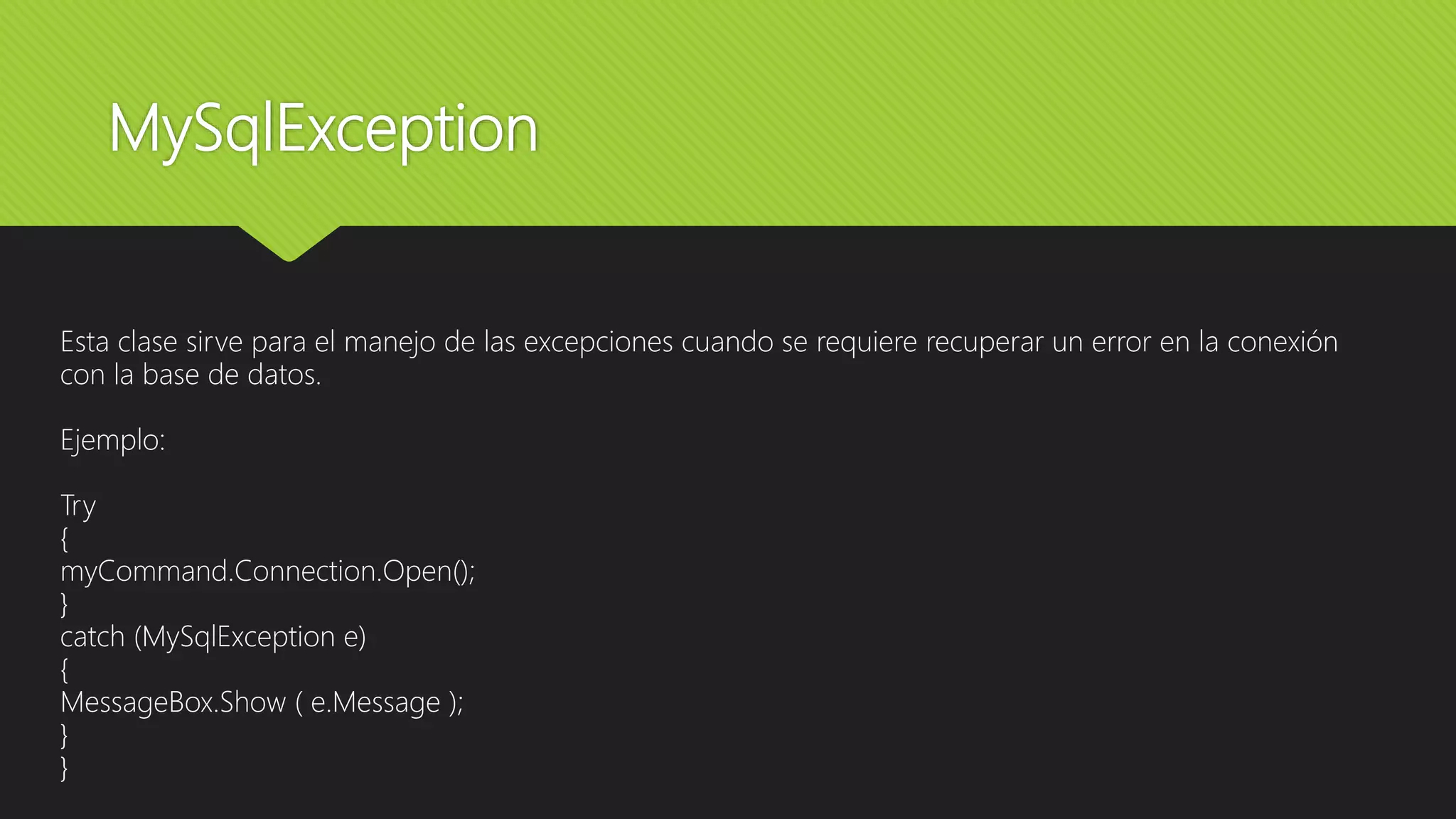 MySqlException
Esta clase sirve para el manejo de las excepciones cuando se requiere recuperar un error en la conexión
con la base de datos.
Ejemplo:
Try
{
myCommand.Connection.Open();
}
catch (MySqlException e)
{
MessageBox.Show ( e.Message );
}
}
 