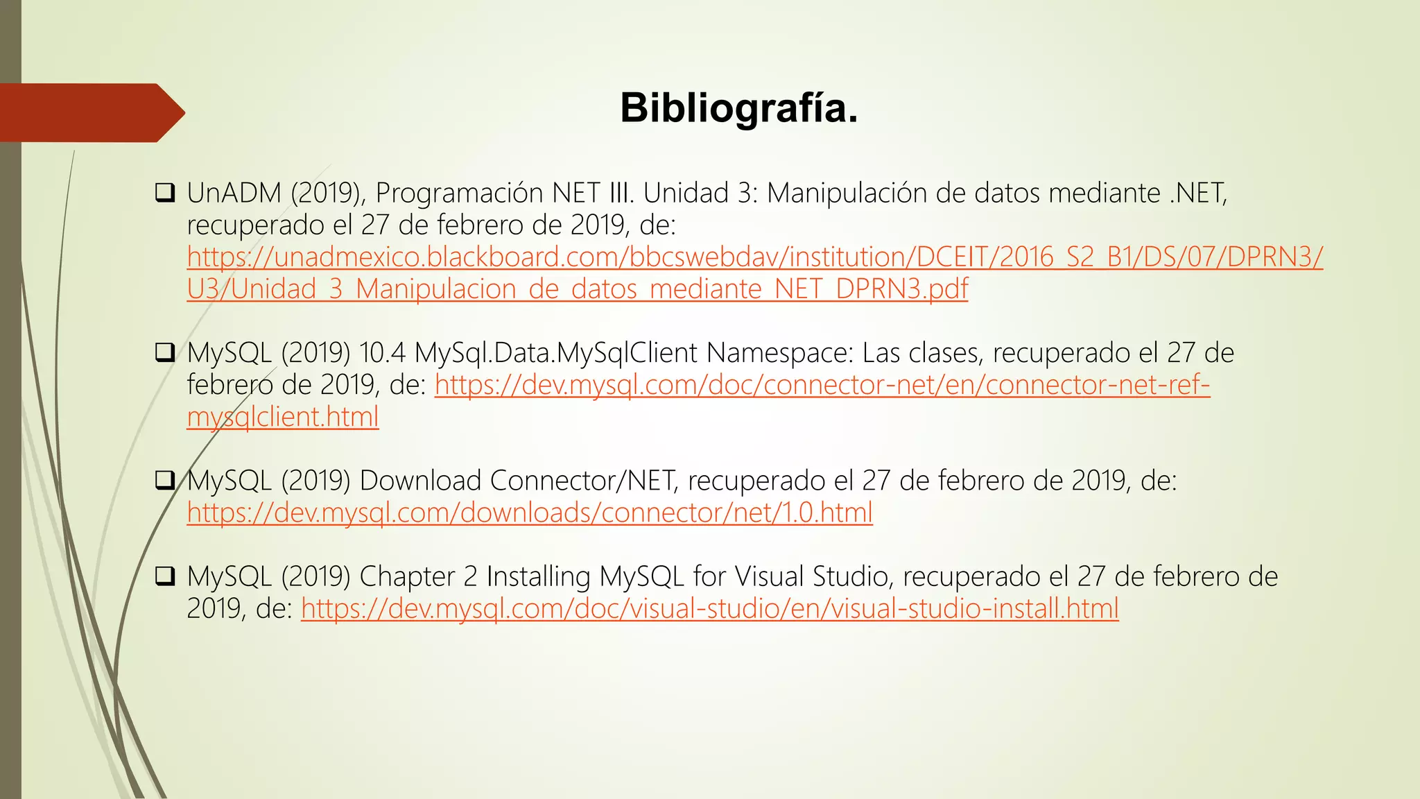 Bibliografía.
 UnADM (2019), Programación NET III. Unidad 3: Manipulación de datos mediante .NET,
recuperado el 27 de febrero de 2019, de:
https://unadmexico.blackboard.com/bbcswebdav/institution/DCEIT/2016_S2_B1/DS/07/DPRN3/
U3/Unidad_3_Manipulacion_de_datos_mediante_NET_DPRN3.pdf
 MySQL (2019) 10.4 MySql.Data.MySqlClient Namespace: Las clases, recuperado el 27 de
febrero de 2019, de: https://dev.mysql.com/doc/connector-net/en/connector-net-ref-
mysqlclient.html
 MySQL (2019) Download Connector/NET, recuperado el 27 de febrero de 2019, de:
https://dev.mysql.com/downloads/connector/net/1.0.html
 MySQL (2019) Chapter 2 Installing MySQL for Visual Studio, recuperado el 27 de febrero de
2019, de: https://dev.mysql.com/doc/visual-studio/en/visual-studio-install.html
 