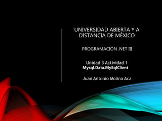 UNIVERSIDAD ABIERTA Y A
DISTANCIA DE MÉXICO
PROGRAMACIÓN .NET III
Unidad 3 Actividad 1
Mysql.Data.MySqlClient
Juan Antonio Molina Aca
 