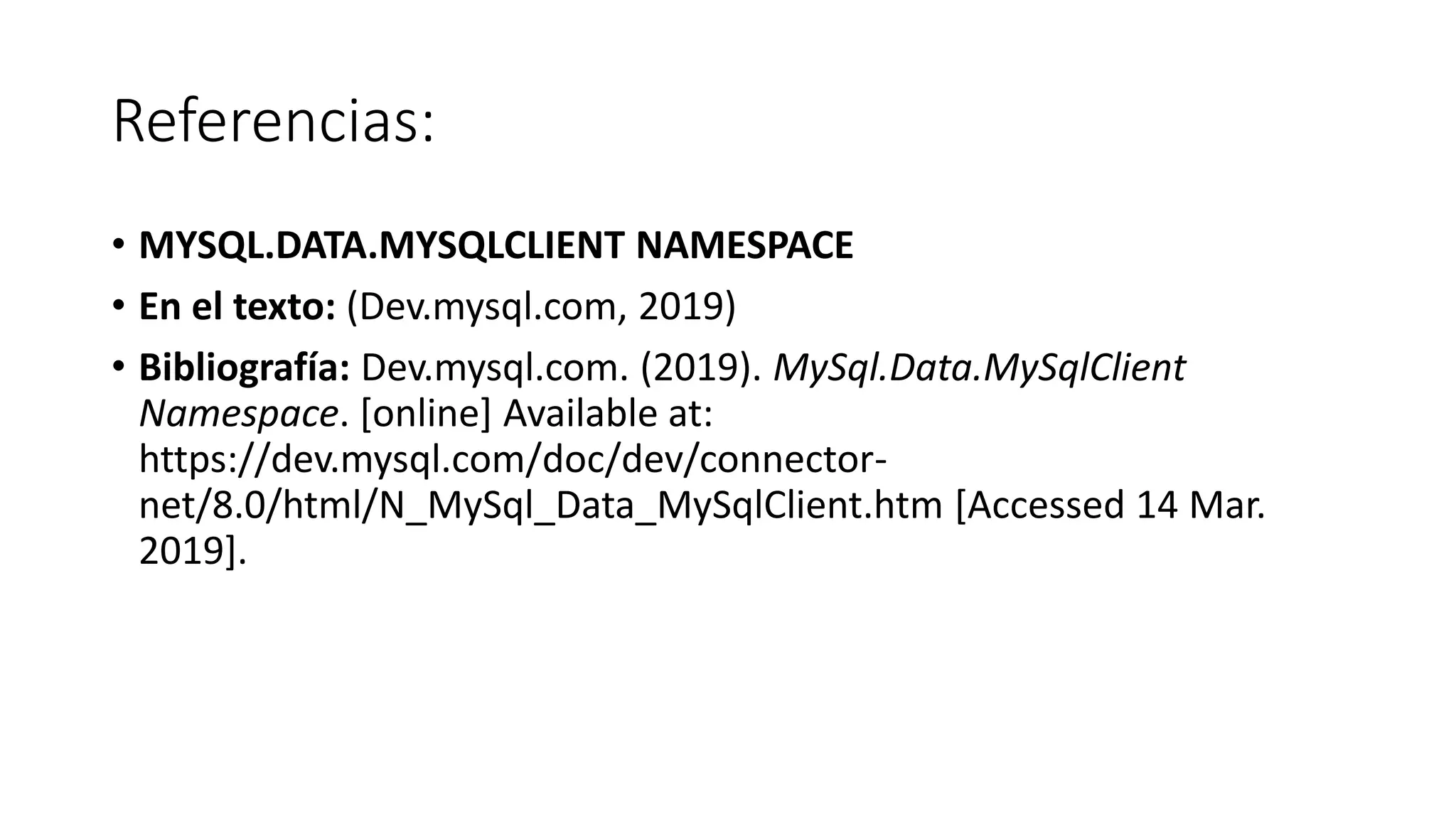 Referencias:
• MYSQL.DATA.MYSQLCLIENT NAMESPACE
• En el texto: (Dev.mysql.com, 2019)
• Bibliografía: Dev.mysql.com. (2019). MySql.Data.MySqlClient
Namespace. [online] Available at:
https://dev.mysql.com/doc/dev/connector-
net/8.0/html/N_MySql_Data_MySqlClient.htm [Accessed 14 Mar.
2019].
 