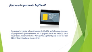 ¿Como se implementa SqlClient?
Es necesario instalar el controlador de MySQL MySql Connector que
se proporciona gratuitamente en la página oficial de MySQL para
Visual Basic.Importar la clase MySql.Data.SqlClient para hacer uso del
ODBC (Open DataBase Connectivity)
 