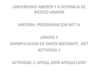 UNIVERSIDAD ABIERTA Y A DISTANCIA DE
MEXICO UNADM
MATERIA: PROGRAMACION NET III
UNIDAD 3
MANIPULACION DE DATOS MEDIANTE .NET
ACTIVIDAD 1
ACTIVIDAD 1: MYSQL.DATA.MYSQLCLIENT
 