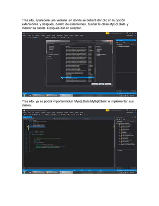 Tras ello, aparecerá una ventana en donde se deberá dar clic en la opción
extensiones y después, dentro de extensiones, buscar la clase MySql.Data y
marcar su casilla. Después dar en Aceptar.
Tras ello, ya se podrá importar/incluir Mysql.Data.MySqlClient e implementar sus
clases.
 