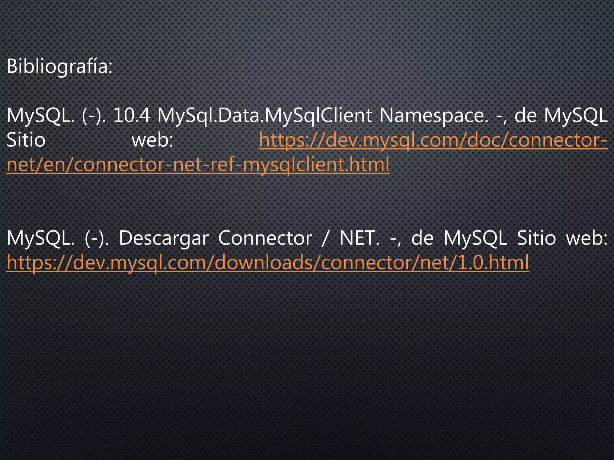 Bibliografía:
MySQL. (-). 10.4 MySql.Data.MySqlClient Namespace. -, de MySQL
Sitio web: https://dev.mysql.com/doc/connector-
net/en/connector-net-ref-mysqlclient.html
MySQL. (-). Descargar Connector / NET. -, de MySQL Sitio web:
https://dev.mysql.com/downloads/connector/net/1.0.html
 
