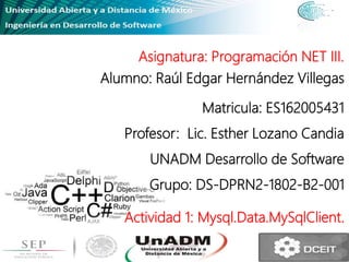 Asignatura: Programación NET III.
Alumno: Raúl Edgar Hernández Villegas
Matricula: ES162005431
Profesor: Lic. Esther Lozano Candia
UNADM Desarrollo de Software
Grupo: DS-DPRN2-1802-B2-001
Actividad 1: Mysql.Data.MySqlClient.
 