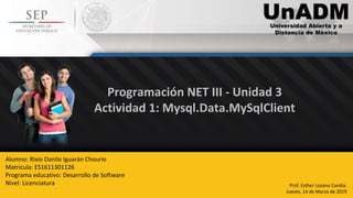 Programación NET III - Unidad 3
Actividad 1: Mysql.Data.MySqlClient
Prof. Esther Lozano Candia.
Jueves, 14 de Marzo de 2019
Alumno: Rixio Danilo Iguarán Chourio
Matricula: ES1611301126
Programa educativo: Desarrollo de Software
Nivel: Licenciatura
 