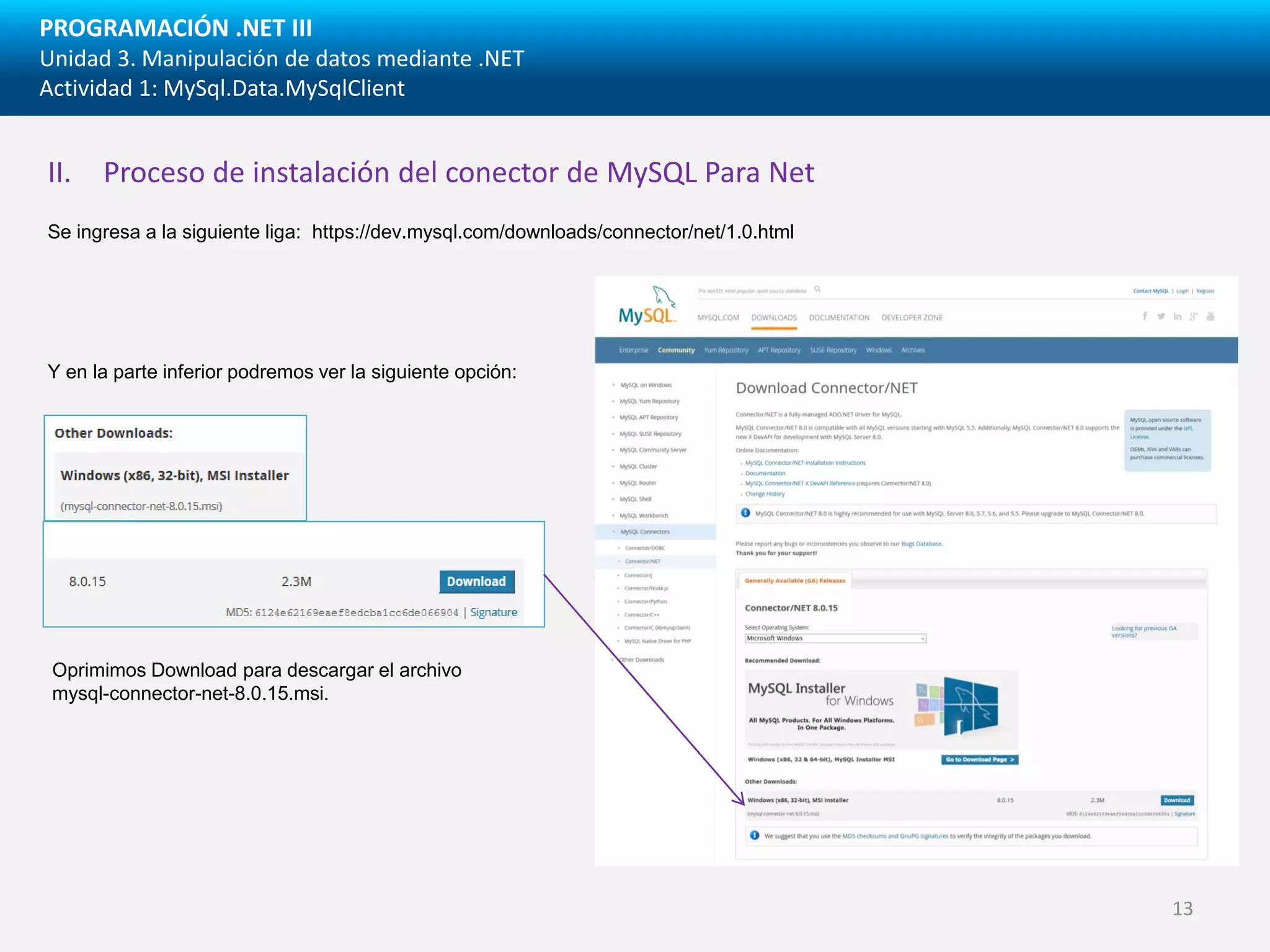 PROGRAMACIÓN .NET III
Unidad 3. Manipulación de datos mediante .NET
Actividad 1: MySql.Data.MySqlClient
Se ingresa a la siguiente liga: https://dev.mysql.com/downloads/connector/net/1.0.html
II. Proceso de instalación del conector de MySQL Para Net
Y en la parte inferior podremos ver la siguiente opción:
Oprimimos Download para descargar el archivo
mysql-connector-net-8.0.15.msi.
13
 