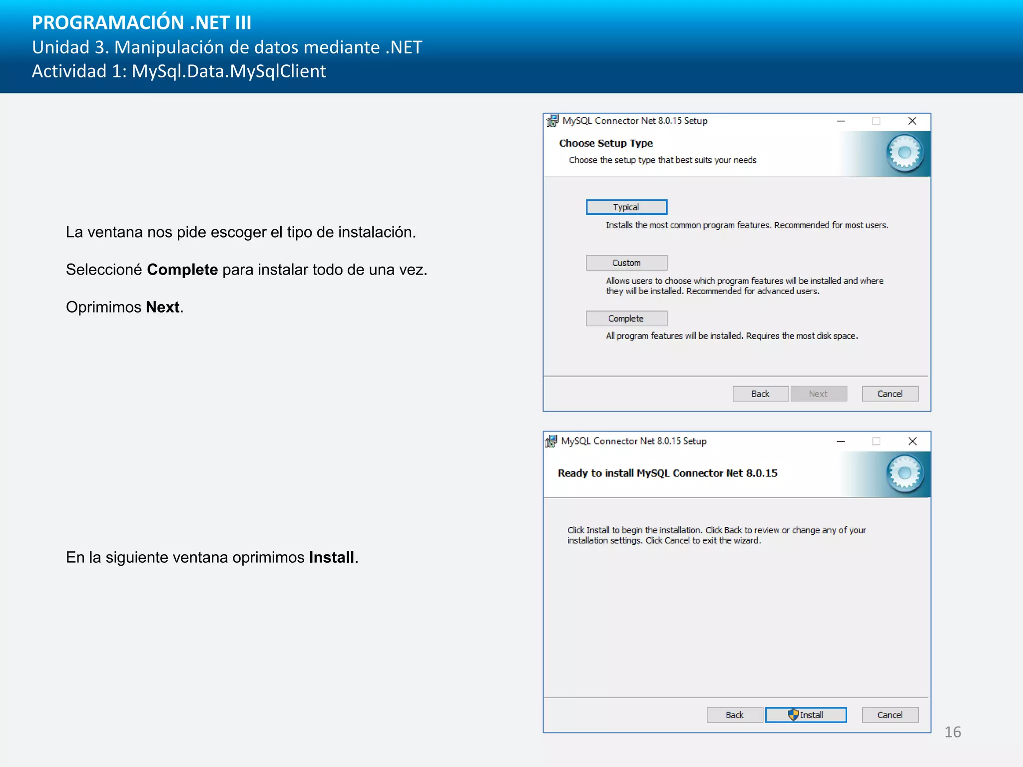 PROGRAMACIÓN .NET III
Unidad 3. Manipulación de datos mediante .NET
Actividad 1: MySql.Data.MySqlClient
La ventana nos pide escoger el tipo de instalación.
Seleccioné Complete para instalar todo de una vez.
Oprimimos Next.
En la siguiente ventana oprimimos Install.
16
 