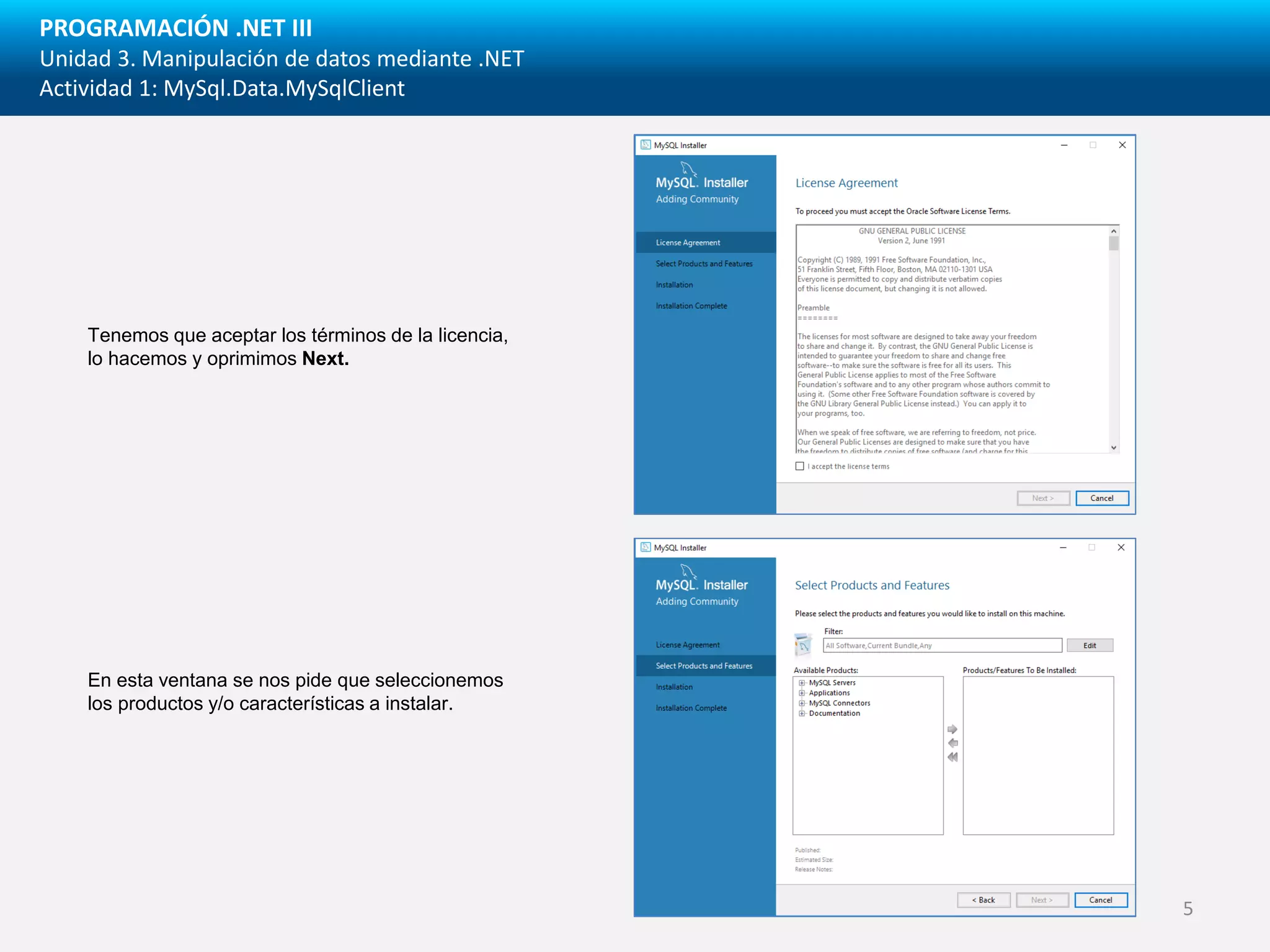 PROGRAMACIÓN .NET III
Unidad 3. Manipulación de datos mediante .NET
Actividad 1: MySql.Data.MySqlClient
Tenemos que aceptar los términos de la licencia,
lo hacemos y oprimimos Next.
En esta ventana se nos pide que seleccionemos
los productos y/o características a instalar.
5
 