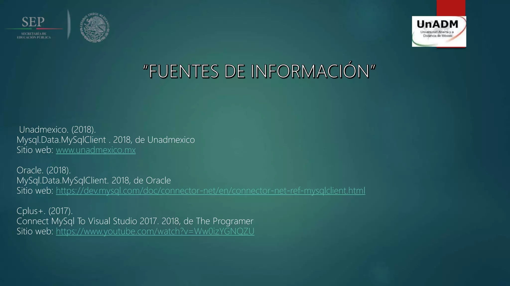Unadmexico. (2018).
Mysql.Data.MySqlClient . 2018, de Unadmexico
Sitio web: www.unadmexico.mx
Oracle. (2018).
MySql.Data.MySqlClient. 2018, de Oracle
Sitio web: https://dev.mysql.com/doc/connector-net/en/connector-net-ref-mysqlclient.html
Cplus+. (2017).
Connect MySql To Visual Studio 2017. 2018, de The Programer
Sitio web: https://www.youtube.com/watch?v=Ww0izYGNQZU