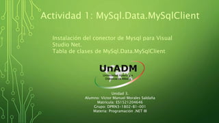 Actividad 1: MySql.Data.MySqlClient
Instalación del conector de Mysql para Visual
Studio Net.
Tabla de clases de MySql.Data.MySqlClient
Unidad 3.
Alumno: Víctor Manuel Morales Saldaña
Matrícula: ES1521204646
Grupo: DPRN3-1802-B1-001
Materia: Programación .NET III
 