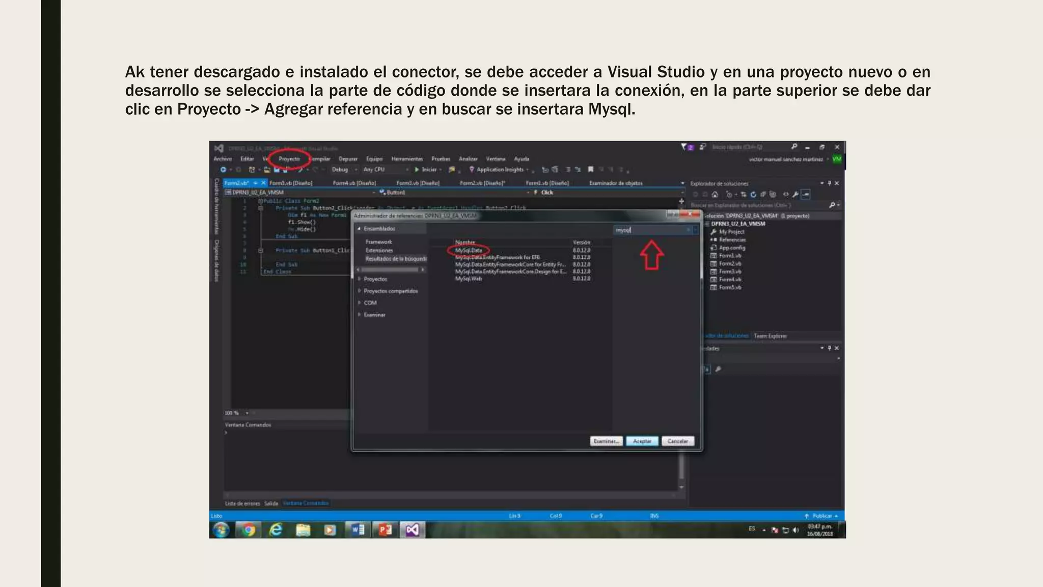 Ak tener descargado e instalado el conector, se debe acceder a Visual Studio y en una proyecto nuevo o en
desarrollo se selecciona la parte de código donde se insertara la conexión, en la parte superior se debe dar
clic en Proyecto -> Agregar referencia y en buscar se insertara Mysql.
 