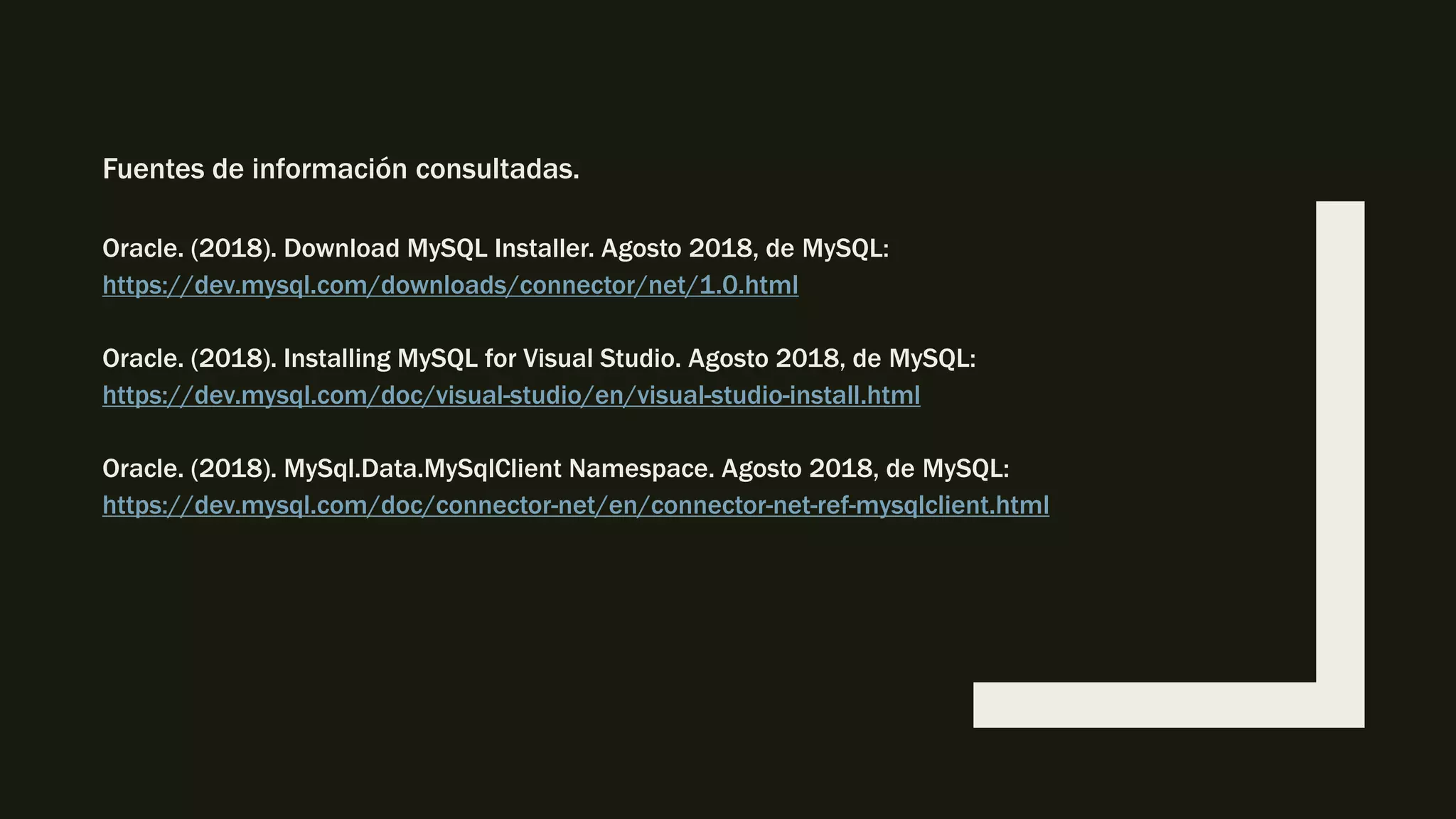 Fuentes de información consultadas.
Oracle. (2018). Download MySQL Installer. Agosto 2018, de MySQL:
https://dev.mysql.com/downloads/connector/net/1.0.html
Oracle. (2018). Installing MySQL for Visual Studio. Agosto 2018, de MySQL:
https://dev.mysql.com/doc/visual-studio/en/visual-studio-install.html
Oracle. (2018). MySql.Data.MySqlClient Namespace. Agosto 2018, de MySQL:
https://dev.mysql.com/doc/connector-net/en/connector-net-ref-mysqlclient.html
 