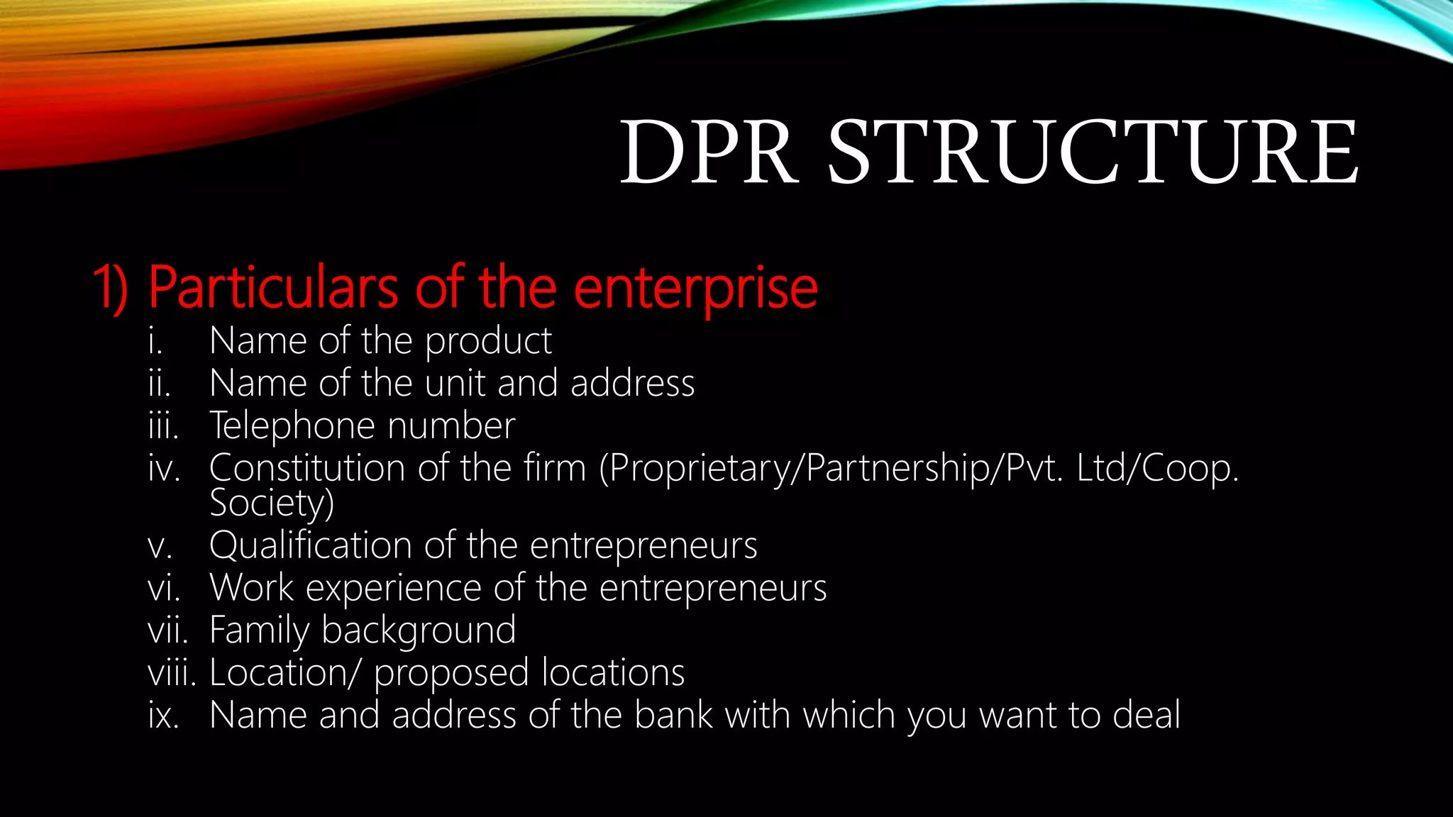 DPR STRUCTURE
1) Particulars of the enterprise
i. Name of the product
ii. Name of the unit and address
iii. Telephone number
iv. Constitution of the firm (Proprietary/Partnership/Pvt. Ltd/Coop.
Society)
v. Qualification of the entrepreneurs
vi. Work experience of the entrepreneurs
vii. Family background
viii. Location/ proposed locations
ix. Name and address of the bank with which you want to deal
 
