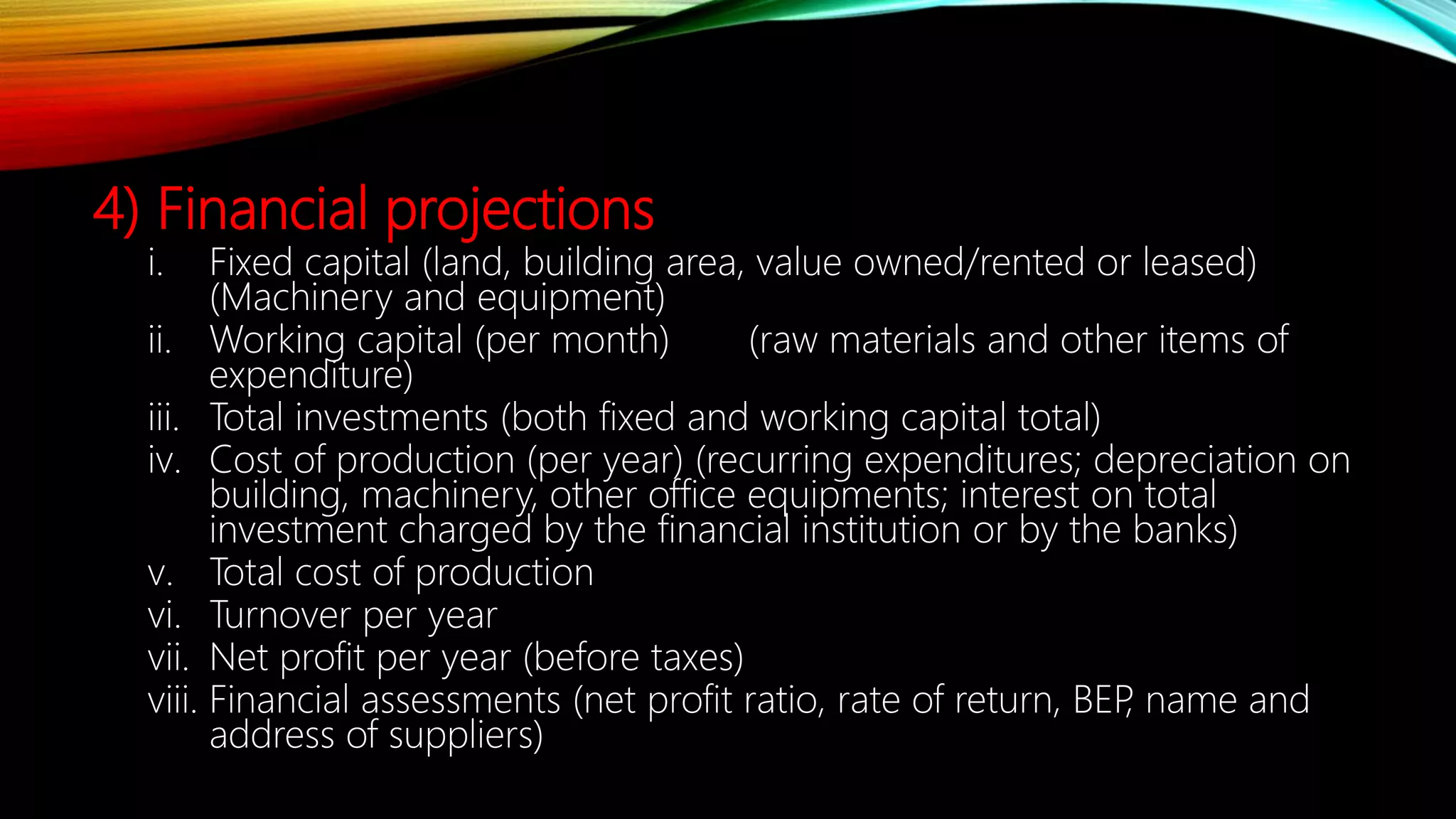 4) Financial projections
i. Fixed capital (land, building area, value owned/rented or leased)
(Machinery and equipment)
ii. Working capital (per month) (raw materials and other items of
expenditure)
iii. Total investments (both fixed and working capital total)
iv. Cost of production (per year) (recurring expenditures; depreciation on
building, machinery, other office equipments; interest on total
investment charged by the financial institution or by the banks)
v. Total cost of production
vi. Turnover per year
vii. Net profit per year (before taxes)
viii. Financial assessments (net profit ratio, rate of return, BEP, name and
address of suppliers)
 