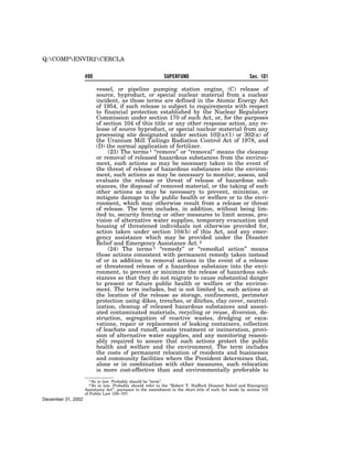 Q:COMPENVIR2CERCLA


                    499                                      SUPERFUND                                   Sec. 101

                             vessel, or pipeline pumping station engine, (C) release of
                             source, byproduct, or special nuclear material from a nuclear
                             incident, as those terms are defined in the Atomic Energy Act
                             of 1954, if such release is subject to requirements with respect
                             to financial protection established by the Nuclear Regulatory
                             Commission under section 170 of such Act, or, for the purposes
                             of section 104 of this title or any other response action, any re-
                             lease of source byproduct, or special nuclear material from any
                             processing site designated under section 102(a)(1) or 302(a) of
                             the Uranium Mill Tailings Radiation Control Act of 1978, and
                             (D) the normal application of fertilizer.
                                  (23) The terms 1 ‘‘remove’’ or ‘‘removal’’ means the cleanup
                             or removal of released hazardous substances from the environ-
                             ment, such actions as may be necessary taken in the event of
                             the threat of release of hazardous substances into the environ-
                             ment, such actions as may be necessary to monitor, assess, and
                             evaluate the release or threat of release of hazardous sub-
                             stances, the disposal of removed material, or the taking of such
                             other actions as may be necessary to prevent, minimize, or
                             mitigate damage to the public health or welfare or to the envi-
                             ronment, which may otherwise result from a release or threat
                             of release. The term includes, in addition, without being lim-
                             ited to, security fencing or other measures to limit access, pro-
                             vision of alternative water supplies, temporary evacuation and
                             housing of threatened individuals not otherwise provided for,
                             action taken under section 104(b) of this Act, and any emer-
                             gency assistance which may be provided under the Disaster
                             Relief and Emergency Assistance Act. 2
                                  (24) The terms 1 ‘‘remedy’’ or ‘‘remedial action’’ means
                             those actions consistent with permanent remedy taken instead
                             of or in addition to removal actions in the event of a release
                             or threatened release of a hazardous substance into the envi-
                             ronment, to prevent or minimize the release of hazardous sub-
                             stances so that they do not migrate to cause substantial danger
                             to present or future public health or welfare or the environ-
                             ment. The term includes, but is not limited to, such actions at
                             the location of the release as storage, confinement, perimeter
                             protection using dikes, trenches, or ditches, clay cover, neutral-
                             ization, cleanup of released hazardous substances and associ-
                             ated contaminated materials, recycling or reuse, diversion, de-
                             struction, segregation of reactive wastes, dredging or exca-
                             vations, repair or replacement of leaking containers, collection
                             of leachate and runoff, onsite treatment or incineration, provi-
                             sion of alternative water supplies, and any monitoring reason-
                             ably required to assure that such actions protect the public
                             health and welfare and the environment. The term includes
                             the costs of permanent relocation of residents and businesses
                             and community facilities where the President determines that,
                             alone or in combination with other measures, such relocation
                             is more cost-effective than and environmentally preferable to
                      1 So  in law. Probably should be ‘‘term’’.
                       2 So in law. Probably should refer to the ‘‘Robert T. Stafford Disaster Relief and Emergency
                    Assistance Act’’, pursuant to the amendment to the short title of such Act made by section 102
                    of Public Law 100–707.
December 31, 2002
 