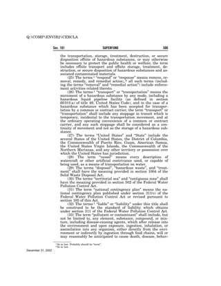 Q:COMPENVIR2CERCLA

                    Sec. 101                                       SUPERFUND                    500

                            the transportation, storage, treatment, destruction, or secure
                            disposition offsite of hazardous substances, or may otherwise
                            be necessary to protect the public health or welfare; the term
                            includes offsite transport and offsite storage, treatment, de-
                            struction, or secure disposition of hazardous substances and as-
                            sociated contaminated materials.
                                 (25) The terms 1 ‘‘respond’’ or ‘‘response’’ means remove, re-
                            moval, remedy, and remedial action;, 2 all such terms (includ-
                            ing the terms ‘‘removal’’ and ‘‘remedial action’’) include enforce-
                            ment activities related thereto.
                                 (26) The terms 1 ‘‘transport’’ or ‘‘transportation’’ means the
                            movement of a hazardous substance by any mode, including a
                            hazardous liquid pipeline facility (as defined in section
                            60101(a) of title 49, United States Code), and in the case of a
                            hazardous substance which has been accepted for transpor-
                            tation by a common or contract carrier, the term ‘‘transport’’ or
                            ‘‘transportation’’ shall include any stoppage in transit which is
                            temporary, incidental to the transportation movement, and at
                            the ordinary operating convenience of a common or contract
                            carrier, and any such stoppage shall be considered as a con-
                            tinuity of movement and not as the storage of a hazardous sub-
                            stance.
                                 (27) The terms ‘‘United States’’ and ‘‘State’’ include the
                            several States of the United States, the District of Columbia,
                            the Commonwealth of Puerto Rico, Guam, American Samoa,
                            the United States Virgin Islands, the Commonwealth of the
                            Northern Marianas, and any other territory or possession over
                            which the United States has jurisdiction.
                                 (28) The term ‘‘vessel’’ means every description of
                            watercraft or other artificial contrivance used, or capable of
                            being used, as a means of transportation on water.
                                 (29) The terms ‘‘disposal’’, ‘‘hazardous waste’’, and ‘‘treat-
                            ment’’ shall have the meaning provided in section 1004 of the
                            Solid Waste Disposal Act.
                                 (30) The terms ‘‘territorial sea’’ and ‘‘contiguous zone’’ shall
                            have the meaning provided in section 502 of the Federal Water
                            Pollution Control Act.
                                 (31) The term ‘‘national contingency plan’’ means the na-
                            tional contingency plan published under section 311(c) of the
                            Federal Water Pollution Control Act or revised pursuant to
                            section 105 of this Act.
                                 (32) The terms 1 ‘‘liable’’ or ‘‘liability’’ under this title shall
                            be construed to be the standard of liability which obtains
                            under section 311 of the Federal Water Pollution Control Act.
                                 (33) The term ‘‘pollutant or contaminant’’ shall include, but
                            not be limited to, any element, substance, compound, or mix-
                            ture, including disease-causing agents, which after release into
                            the environment and upon exposure, ingestion, inhalation, or
                            assimilation into any organism, either directly from the envi-
                            ronment or indirectly by ingestion through food chains, will or
                            may reasonably be anticipated to cause death, disease, behav-
                     1 So   in law. Probably should be ‘‘term’’.
                     2 So   in law.
December 31, 2002
 