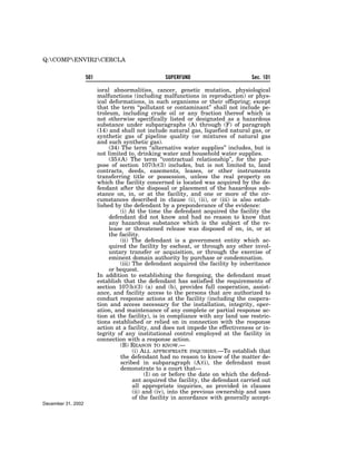 Q:COMPENVIR2CERCLA


                    501                             SUPERFUND                         Sec. 101

                          ioral abnormalities, cancer, genetic mutation, physiological
                          malfunctions (including malfunctions in reproduction) or phys-
                          ical deformations, in such organisms or their offspring; except
                          that the term ‘‘pollutant or contaminant’’ shall not include pe-
                          troleum, including crude oil or any fraction thereof which is
                          not otherwise specifically listed or designated as a hazardous
                          substance under subparagraphs (A) through (F) of paragraph
                          (14) and shall not include natural gas, liquefied natural gas, or
                          synthetic gas of pipeline quality (or mixtures of natural gas
                          and such synthetic gas).
                               (34) The term ‘‘alternative water supplies’’ includes, but is
                          not limited to, drinking water and household water supplies.
                               (35)(A) The term ‘‘contractual relationship’’, for the pur-
                          pose of section 107(b)(3) includes, but is not limited to, land
                          contracts, deeds, easements, leases, or other instruments
                          transferring title or possession, unless the real property on
                          which the facility concerned is located was acquired by the de-
                          fendant after the disposal or placement of the hazardous sub-
                          stance on, in, or at the facility, and one or more of the cir-
                          cumstances described in clause (i), (ii), or (iii) is also estab-
                          lished by the defendant by a preponderance of the evidence:
                                    (i) At the time the defendant acquired the facility the
                               defendant did not know and had no reason to know that
                               any hazardous substance which is the subject of the re-
                               lease or threatened release was disposed of on, in, or at
                               the facility.
                                    (ii) The defendant is a government entity which ac-
                               quired the facility by escheat, or through any other invol-
                               untary transfer or acquisition, or through the exercise of
                               eminent domain authority by purchase or condemnation.
                                    (iii) The defendant acquired the facility by inheritance
                               or bequest.
                          In addition to establishing the foregoing, the defendant must
                          establish that the defendant has satisfied the requirements of
                          section 107(b)(3) (a) and (b), provides full cooperation, assist-
                          ance, and facility access to the persons that are authorized to
                          conduct response actions at the facility (including the coopera-
                          tion and access necessary for the installation, integrity, oper-
                          ation, and maintenance of any complete or partial response ac-
                          tion at the facility), is in compliance with any land use restric-
                          tions established or relied on in connection with the response
                          action at a facility, and does not impede the effectiveness or in-
                          tegrity of any institutional control employed at the facility in
                          connection with a response action.
                                    (B) REASON TO KNOW.—
                                          (i) ALL APPROPRIATE INQUIRIES.—To establish that
                                    the defendant had no reason to know of the matter de-
                                    scribed in subparagraph (A)(i), the defendant must
                                    demonstrate to a court that—
                                                (I) on or before the date on which the defend-
                                          ant acquired the facility, the defendant carried out
                                          all appropriate inquiries, as provided in clauses
                                          (ii) and (iv), into the previous ownership and uses
                                          of the facility in accordance with generally accept-
December 31, 2002
 