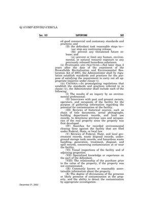 Q:COMPENVIR2CERCLA


                    Sec. 101                    SUPERFUND                            502

                                    ed good commercial and customary standards and
                                    practices; and
                                          (II) the defendant took reasonable steps to—
                                               (aa) stop any continuing release;
                                               (bb) prevent any threatened future re-
                                          lease; and
                                               (cc) prevent or limit any human, environ-
                                          mental, or natural resource exposure to any
                                          previously released hazardous substance.
                                    (ii) STANDARDS AND PRACTICES.—Not later than 2
                               years after the date of the enactment of the
                               Brownfields Revitalization and Environmental Res-
                               toration Act of 2001, the Administrator shall by regu-
                               lation establish standards and practices for the pur-
                               pose of satisfying the requirement to carry out all ap-
                               propriate inquiries under clause (i).
                                    (iii) CRITERIA.—In promulgating regulations that
                               establish the standards and practices referred to in
                               clause (ii), the Administrator shall include each of the
                               following:
                                          (I) The results of an inquiry by an environ-
                                    mental professional.
                                          (II) Interviews with past and present owners,
                                    operators, and occupants of the facility for the
                                    purpose of gathering information regarding the
                                    potential for contamination at the facility.
                                          (III) Reviews of historical sources, such as
                                    chain of title documents, aerial photographs,
                                    building department records, and land use
                                    records, to determine previous uses and occupan-
                                    cies of the real property since the property was
                                    first developed.
                                          (IV) Searches for recorded environmental
                                    cleanup liens against the facility that are filed
                                    under Federal, State, or local law.
                                          (V) Reviews of Federal, State, and local gov-
                                    ernment records, waste disposal records, under-
                                    ground storage tank records, and hazardous waste
                                    handling, generation, treatment, disposal, and
                                    spill records, concerning contamination at or near
                                    the facility.
                                          (VI) Visual inspections of the facility and of
                                    adjoining properties.
                                          (VII) Specialized knowledge or experience on
                                    the part of the defendant.
                                          (VIII) The relationship of the purchase price
                                    to the value of the property, if the property was
                                    not contaminated.
                                          (IX) Commonly known or reasonably ascer-
                                    tainable information about the property.
                                          (X) The degree of obviousness of the presence
                                    or likely presence of contamination at the prop-
                                    erty, and the ability to detect the contamination
                                    by appropriate investigation.
December 31, 2002
 