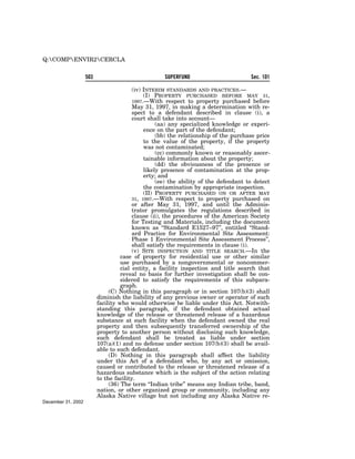 Q:COMPENVIR2CERCLA


                    503                             SUPERFUND                         Sec. 101

                                         (iv) INTERIM STANDARDS AND PRACTICES.—
                                              (I) PROPERTY PURCHASED BEFORE MAY 31,
                                         1997.—With respect to property purchased before
                                         May 31, 1997, in making a determination with re-
                                         spect to a defendant described in clause (i), a
                                         court shall take into account—
                                                   (aa) any specialized knowledge or experi-
                                              ence on the part of the defendant;
                                                   (bb) the relationship of the purchase price
                                              to the value of the property, if the property
                                              was not contaminated;
                                                   (cc) commonly known or reasonably ascer-
                                              tainable information about the property;
                                                   (dd) the obviousness of the presence or
                                              likely presence of contamination at the prop-
                                              erty; and
                                                   (ee) the ability of the defendant to detect
                                              the contamination by appropriate inspection.
                                              (II) PROPERTY PURCHASED ON OR AFTER MAY
                                         31, 1997.—With respect to property purchased on
                                         or after May 31, 1997, and until the Adminis-
                                         trator promulgates the regulations described in
                                         clause (ii), the procedures of the American Society
                                         for Testing and Materials, including the document
                                         known as ‘‘Standard E1527–97’’, entitled ‘‘Stand-
                                         ard Practice for Environmental Site Assessment:
                                         Phase 1 Environmental Site Assessment Process’’,
                                         shall satisfy the requirements in clause (i).
                                         (v) SITE INSPECTION AND TITLE SEARCH.—In the
                                    case of property for residential use or other similar
                                    use purchased by a nongovernmental or noncommer-
                                    cial entity, a facility inspection and title search that
                                    reveal no basis for further investigation shall be con-
                                    sidered to satisfy the requirements of this subpara-
                                    graph.
                               (C) Nothing in this paragraph or in section 107(b)(3) shall
                          diminish the liability of any previous owner or operator of such
                          facility who would otherwise be liable under this Act. Notwith-
                          standing this paragraph, if the defendant obtained actual
                          knowledge of the release or threatened release of a hazardous
                          substance at such facility when the defendant owned the real
                          property and then subsequently transferred ownership of the
                          property to another person without disclosing such knowledge,
                          such defendant shall be treated as liable under section
                          107(a)(1) and no defense under section 107(b)(3) shall be avail-
                          able to such defendant.
                               (D) Nothing in this paragraph shall affect the liability
                          under this Act of a defendant who, by any act or omission,
                          caused or contributed to the release or threatened release of a
                          hazardous substance which is the subject of the action relating
                          to the facility.
                               (36) The term ‘‘Indian tribe’’ means any Indian tribe, band,
                          nation, or other organized group or community, including any
                          Alaska Native village but not including any Alaska Native re-
December 31, 2002
 