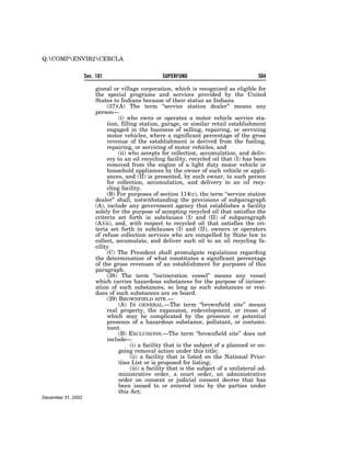 Q:COMPENVIR2CERCLA


                    Sec. 101                        SUPERFUND                               504

                        gional or village corporation, which is recognized as eligible for
                        the special programs and services provided by the United
                        States to Indians because of their status as Indians.
                             (37)(A) The term ‘‘service station dealer’’ means any
                        person—
                                  (i) who owns or operates a motor vehicle service sta-
                             tion, filling station, garage, or similar retail establishment
                             engaged in the business of selling, repairing, or servicing
                             motor vehicles, where a significant percentage of the gross
                             revenue of the establishment is derived from the fueling,
                             repairing, or servicing of motor vehicles, and
                                  (ii) who accepts for collection, accumulation, and deliv-
                             ery to an oil recycling facility, recycled oil that (I) has been
                             removed from the engine of a light duty motor vehicle or
                             household appliances by the owner of such vehicle or appli-
                             ances, and (II) is presented, by such owner, to such person
                             for collection, accumulation, and delivery to an oil recy-
                             cling facility.
                             (B) For purposes of section 114(c), the term ‘‘service station
                        dealer’’ shall, notwithstanding the provisions of subparagraph
                        (A), include any government agency that establishes a facility
                        solely for the purpose of accepting recycled oil that satisfies the
                        criteria set forth in subclauses (I) and (II) of subparagraph
                        (A)(ii), and, with respect to recycled oil that satisfies the cri-
                        teria set forth in subclauses (I) and (II), owners or operators
                        of refuse collection services who are compelled by State law to
                        collect, accumulate, and deliver such oil to an oil recycling fa-
                        cility.
                             (C) The President shall promulgate regulations regarding
                        the determination of what constitutes a significant percentage
                        of the gross revenues of an establishment for purposes of this
                        paragraph.
                             (38) The term ‘‘incineration vessel’’ means any vessel
                        which carries hazardous substances for the purpose of inciner-
                        ation of such substances, so long as such substances or resi-
                        dues of such substances are on board.
                             (39) BROWNFIELD SITE.—
                                  (A) IN GENERAL.—The term ‘‘brownfield site’’ means
                             real property, the expansion, redevelopment, or reuse of
                             which may be complicated by the presence or potential
                             presence of a hazardous substance, pollutant, or contami-
                             nant.
                                  (B) EXCLUSIONS.—The term ‘‘brownfield site’’ does not
                             include—
                                        (i) a facility that is the subject of a planned or on-
                                  going removal action under this title;
                                        (ii) a facility that is listed on the National Prior-
                                  ities List or is proposed for listing;
                                        (iii) a facility that is the subject of a unilateral ad-
                                  ministrative order, a court order, an administrative
                                  order on consent or judicial consent decree that has
                                  been issued to or entered into by the parties under
                                  this Act;
December 31, 2002
 