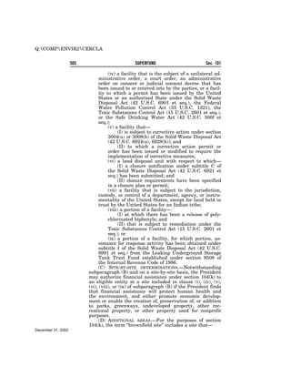 Q:COMPENVIR2CERCLA

                    505                          SUPERFUND                          Sec. 101

                                     (iv) a facility that is the subject of a unilateral ad-
                                ministrative order, a court order, an administrative
                                order on consent or judicial consent decree that has
                                been issued to or entered into by the parties, or a facil-
                                ity to which a permit has been issued by the United
                                States or an authorized State under the Solid Waste
                                Disposal Act (42 U.S.C. 6901 et seq.), the Federal
                                Water Pollution Control Act (33 U.S.C. 1321), the
                                Toxic Substances Control Act (15 U.S.C. 2601 et seq.),
                                or the Safe Drinking Water Act (42 U.S.C. 300f et
                                seq.);
                                     (v) a facility that—
                                           (I) is subject to corrective action under section
                                     3004(u) or 3008(h) of the Solid Waste Disposal Act
                                     (42 U.S.C. 6924(u), 6928(h)); and
                                           (II) to which a corrective action permit or
                                     order has been issued or modified to require the
                                     implementation of corrective measures;
                                     (vi) a land disposal unit with respect to which—
                                           (I) a closure notification under subtitle C of
                                     the Solid Waste Disposal Act (42 U.S.C. 6921 et
                                     seq.) has been submitted; and
                                           (II) closure requirements have been specified
                                     in a closure plan or permit;
                                     (vii) a facility that is subject to the jurisdiction,
                                custody, or control of a department, agency, or instru-
                                mentality of the United States, except for land held in
                                trust by the United States for an Indian tribe;
                                     (viii) a portion of a facility—
                                           (I) at which there has been a release of poly-
                                     chlorinated biphenyls; and
                                           (II) that is subject to remediation under the
                                     Toxic Substances Control Act (15 U.S.C. 2601 et
                                     seq.); or
                                     (ix) a portion of a facility, for which portion, as-
                                sistance for response activity has been obtained under
                                subtitle I of the Solid Waste Disposal Act (42 U.S.C.
                                6991 et seq.) from the Leaking Underground Storage
                                Tank Trust Fund established under section 9508 of
                                the Internal Revenue Code of 1986.
                                (C) SITE-BY-SITE DETERMINATIONS.—Notwithstanding
                          subparagraph (B) and on a site-by-site basis, the President
                          may authorize financial assistance under section 104(k) to
                          an eligible entity at a site included in clause (i), (iv), (v),
                          (vi), (viii), or (ix) of subparagraph (B) if the President finds
                          that financial assistance will protect human health and
                          the environment, and either promote economic develop-
                          ment or enable the creation of, preservation of, or addition
                          to parks, greenways, undeveloped property, other rec-
                          reational property, or other property used for nonprofit
                          purposes.
                                (D) ADDITIONAL AREAS.—For the purposes of section
                          104(k), the term ‘‘brownfield site’’ includes a site that—
December 31, 2002
 