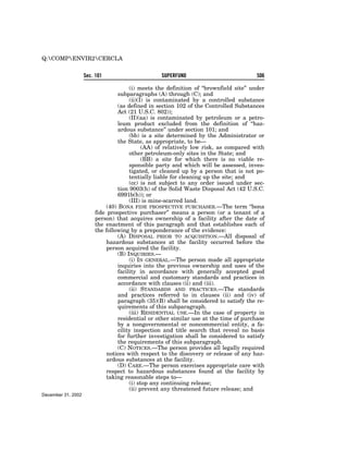 Q:COMPENVIR2CERCLA


                    Sec. 101                      SUPERFUND                             506

                                       (i) meets the definition of ‘‘brownfield site’’ under
                                  subparagraphs (A) through (C); and
                                       (ii)(I) is contaminated by a controlled substance
                                  (as defined in section 102 of the Controlled Substances
                                  Act (21 U.S.C. 802));
                                       (II)(aa) is contaminated by petroleum or a petro-
                                  leum product excluded from the definition of ‘‘haz-
                                  ardous substance’’ under section 101; and
                                       (bb) is a site determined by the Administrator or
                                  the State, as appropriate, to be—
                                             (AA) of relatively low risk, as compared with
                                       other petroleum-only sites in the State; and
                                             (BB) a site for which there is no viable re-
                                       sponsible party and which will be assessed, inves-
                                       tigated, or cleaned up by a person that is not po-
                                       tentially liable for cleaning up the site; and
                                       (cc) is not subject to any order issued under sec-
                                  tion 9003(h) of the Solid Waste Disposal Act (42 U.S.C.
                                  6991b(h)); or
                                       (III) is mine-scarred land.
                             (40) BONA FIDE PROSPECTIVE PURCHASER.—The term ‘‘bona
                        fide prospective purchaser’’ means a person (or a tenant of a
                        person) that acquires ownership of a facility after the date of
                        the enactment of this paragraph and that establishes each of
                        the following by a preponderance of the evidence:
                                  (A) DISPOSAL PRIOR TO ACQUISITION.—All disposal of
                             hazardous substances at the facility occurred before the
                             person acquired the facility.
                                  (B) INQUIRIES.—
                                       (i) IN GENERAL.—The person made all appropriate
                                  inquiries into the previous ownership and uses of the
                                  facility in accordance with generally accepted good
                                  commercial and customary standards and practices in
                                  accordance with clauses (ii) and (iii).
                                       (ii) STANDARDS AND PRACTICES.—The standards
                                  and practices referred to in clauses (ii) and (iv) of
                                  paragraph (35)(B) shall be considered to satisfy the re-
                                  quirements of this subparagraph.
                                       (iii) RESIDENTIAL USE.—In the case of property in
                                  residential or other similar use at the time of purchase
                                  by a nongovernmental or noncommercial entity, a fa-
                                  cility inspection and title search that reveal no basis
                                  for further investigation shall be considered to satisfy
                                  the requirements of this subparagraph.
                                  (C) NOTICES.—The person provides all legally required
                             notices with respect to the discovery or release of any haz-
                             ardous substances at the facility.
                                  (D) CARE.—The person exercises appropriate care with
                             respect to hazardous substances found at the facility by
                             taking reasonable steps to—
                                       (i) stop any continuing release;
                                       (ii) prevent any threatened future release; and
December 31, 2002
 