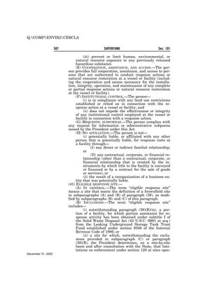Q:COMPENVIR2CERCLA


                    507                         SUPERFUND                          Sec. 101

                                    (iii) prevent or limit human, environmental, or
                               natural resource exposure to any previously released
                               hazardous substance.
                               (E) COOPERATION, ASSISTANCE, AND ACCESS.—The per-
                          son provides full cooperation, assistance, and access to per-
                          sons that are authorized to conduct response actions or
                          natural resource restoration at a vessel or facility (includ-
                          ing the cooperation and access necessary for the installa-
                          tion, integrity, operation, and maintenance of any complete
                          or partial response actions or natural resource restoration
                          at the vessel or facility).
                               (F) INSTITUTIONAL CONTROL.—The person—
                                    (i) is in compliance with any land use restrictions
                               established or relied on in connection with the re-
                               sponse action at a vessel or facility; and
                                    (ii) does not impede the effectiveness or integrity
                               of any institutional control employed at the vessel or
                               facility in connection with a response action.
                               (G) REQUESTS; SUBPOENAS.—The person complies with
                          any request for information or administrative subpoena
                          issued by the President under this Act.
                               (H) NO AFFILIATION.—The person is not—
                                    (i) potentially liable, or affiliated with any other
                               person that is potentially liable, for response costs at
                               a facility through—
                                          (I) any direct or indirect familial relationship;
                                    or
                                          (II) any contractual, corporate, or financial re-
                                    lationship (other than a contractual, corporate, or
                                    financial relationship that is created by the in-
                                    struments by which title to the facility is conveyed
                                    or financed or by a contract for the sale of goods
                                    or services); or
                                    (ii) the result of a reorganization of a business en-
                               tity that was potentially liable.
                          (41) ELIGIBLE RESPONSE SITE.—
                               (A) IN GENERAL.—The term ‘‘eligible response site’’
                          means a site that meets the definition of a brownfield site
                          in subparagraphs (A) and (B) of paragraph (39), as modi-
                          fied by subparagraphs (B) and (C) of this paragraph.
                               (B) INCLUSIONS.—The term ‘‘eligible response site’’
                          includes—
                                    (i) notwithstanding paragraph (39)(B)(ix), a por-
                               tion of a facility, for which portion assistance for re-
                               sponse activity has been obtained under subtitle I of
                               the Solid Waste Disposal Act (42 U.S.C. 6991 et seq.)
                               from the Leaking Underground Storage Tank Trust
                               Fund established under section 9508 of the Internal
                               Revenue Code of 1986; or
                                    (ii) a site for which, notwithstanding the exclu-
                               sions provided in subparagraph (C) or paragraph
                               (39)(B), the President determines, on a site-by-site
                               basis and after consultation with the State, that limi-
                               tations on enforcement under section 128 at sites spec-
December 31, 2002
 