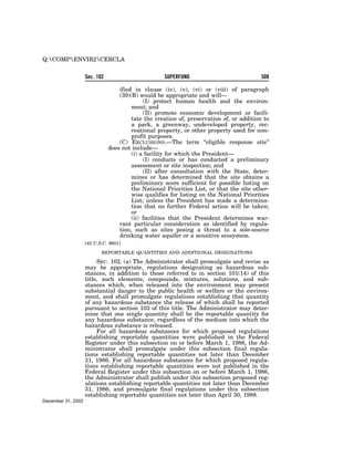 Q:COMPENVIR2CERCLA


                    Sec. 102                        SUPERFUND                             508

                                   ified in clause (iv), (v), (vi) or (viii) of paragraph
                                   (39)(B) would be appropriate and will—
                                             (I) protect human health and the environ-
                                        ment; and
                                             (II) promote economic development or facili-
                                        tate the creation of, preservation of, or addition to
                                        a park, a greenway, undeveloped property, rec-
                                        reational property, or other property used for non-
                                        profit purposes.
                                   (C) EXCLUSIONS.—The term ‘‘eligible response site’’
                               does not include—
                                        (i) a facility for which the President—
                                             (I) conducts or has conducted a preliminary
                                        assessment or site inspection; and
                                             (II) after consultation with the State, deter-
                                        mines or has determined that the site obtains a
                                        preliminary score sufficient for possible listing on
                                        the National Priorities List, or that the site other-
                                        wise qualifies for listing on the National Priorities
                                        List; unless the President has made a determina-
                                        tion that no further Federal action will be taken;
                                        or
                                        (ii) facilities that the President determines war-
                                   rant particular consideration as identified by regula-
                                   tion, such as sites posing a threat to a sole-source
                                   drinking water aquifer or a sensitive ecosystem.
                    [42 U.S.C. 9601]

                           REPORTABLE QUANTITIES AND ADDITIONAL DESIGNATIONS

                         SEC. 102. (a) The Administrator shall promulgate and revise as
                    may be appropriate, regulations designating as hazardous sub-
                    stances, in addition to those referred to in section 101(14) of this
                    title, such elements, compounds, mixtures, solutions, and sub-
                    stances which, when released into the environment may present
                    substantial danger to the public health or welfare or the environ-
                    ment, and shall promulgate regulations establishing that quantity
                    of any hazardous substance the release of which shall be reported
                    pursuant to section 103 of this title. The Administrator may deter-
                    mine that one single quantity shall be the reportable quantity for
                    any hazardous substance, regardless of the medium into which the
                    hazardous substance is released.
                         For all hazardous substances for which proposed regulations
                    establishing reportable quantities were published in the Federal
                    Register under this subsection on or before March 1, 1986, the Ad-
                    ministrator shall promulgate under this subsection final regula-
                    tions establishing reportable quantities not later than December
                    31, 1986. For all hazardous substances for which proposed regula-
                    tions establishing reportable quantities were not published in the
                    Federal Register under this subsection on or before March 1, 1986,
                    the Administrator shall publish under this subsection proposed reg-
                    ulations establishing reportable quantities not later than December
                    31, 1986, and promulgate final regulations under this subsection
                    establishing reportable quantities not later than April 30, 1988.
December 31, 2002
 