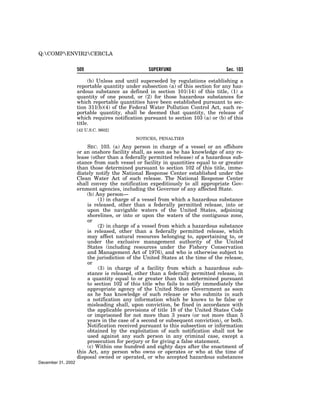Q:COMPENVIR2CERCLA


                    509                           SUPERFUND                       Sec. 103

                         (b) Unless and until superseded by regulations establishing a
                    reportable quantity under subsection (a) of this section for any haz-
                    ardous substance as defined in section 101(14) of this title, (1) a
                    quantity of one pound, or (2) for those hazardous substances for
                    which reportable quantities have been established pursuant to sec-
                    tion 311(b)(4) of the Federal Water Pollution Control Act, such re-
                    portable quantity, shall be deemed that quantity, the release of
                    which requires notification pursuant to section 103 (a) or (b) of this
                    title.
                    [42 U.S.C. 9602]

                                            NOTICES, PENALTIES

                        SEC. 103. (a) Any person in charge of a vessel or an offshore
                    or an onshore facility shall, as soon as he has knowledge of any re-
                    lease (other than a federally permitted release) of a hazardous sub-
                    stance from such vessel or facility in quantities equal to or greater
                    than those determined pursuant to section 102 of this title, imme-
                    diately notify the National Response Center established under the
                    Clean Water Act of such release. The National Response Center
                    shall convey the notification expeditiously to all appropriate Gov-
                    ernment agencies, including the Governor of any affected State.
                        (b) Any person—
                             (1) in charge of a vessel from which a hazardous substance
                        is released, other than a federally permitted release, into or
                        upon the navigable waters of the United States, adjoining
                        shorelines, or into or upon the waters of the contiguous zone,
                        or
                             (2) in charge of a vessel from which a hazardous substance
                        is released, other than a federally permitted release, which
                        may affect natural resources belonging to, appertaining to, or
                        under the exclusive management authority of the United
                        States (including resources under the Fishery Conservation
                        and Management Act of 1976), and who is otherwise subject to
                        the jurisdiction of the United States at the time of the release,
                        or
                             (3) in charge of a facility from which a hazardous sub-
                        stance is released, other than a federally permitted release, in
                        a quantity equal to or greater than that determined pursuant
                        to section 102 of this title who fails to notify immediately the
                        appropriate agency of the United States Government as soon
                        as he has knowledge of such release or who submits in such
                        a notification any information which he knows to be false or
                        misleading shall, upon conviction, be fined in accordance with
                        the applicable provisions of title 18 of the United States Code
                        or imprisoned for not more than 3 years (or not more than 5
                        years in the case of a second or subsequent conviction), or both.
                        Notification received pursuant to this subsection or information
                        obtained by the exploitation of such notification shall not be
                        used against any such person in any criminal case, except a
                        prosecution for perjury or for giving a false statement.
                        (c) Within one hundred and eighty days after the enactment of
                    this Act, any person who owns or operates or who at the time of
                    disposal owned or operated, or who accepted hazardous substances
December 31, 2002
 
