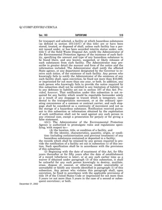 Q:COMPENVIR2CERCLA


                    Sec. 103                       SUPERFUND                              510

                    for transport and selected, a facility at which hazardous substances
                    (as defined in section 101(14)(C) of this title) are or have been
                    stored, treated, or disposed of shall, unless such facility has a per-
                    mit issued under, or has been accorded interim status under, sub-
                    title C of the Solid Waste Disposal Act, notify the Administrator of
                    the Environmental Protection Agency of the existence of such facil-
                    ity, specifying the amount and type of any hazardous substance to
                    be found there, and any known, suspected, or likely releases of
                    such substances from such facility. The Administrator may pre-
                    scribe in greater detail the manner and form of the notice and the
                    information included. The Administrator shall notify the affected
                    State agency, or any department designated by the Governor to re-
                    ceive such notice, of the existence of such facility. Any person who
                    knowingly fails to notify the Administrator of the existence of any
                    such facility shall, upon conviction, be fined not more than $10,000,
                    or imprisoned for not more than one year, or both. In addition, any
                    such person who knowingly fails to provide the notice required by
                    this subsection shall not be entitled to any limitation of liability or
                    to any defenses to liability set out in section 107 of this Act: Pro-
                    vided, however, That notification under this subsection is not re-
                    quired for any facility which would be reportable hereunder solely
                    as a result of any stoppage in transit which is temporary, inci-
                    dental to the transportation movement, or at the ordinary oper-
                    ating convenience of a common or contract carrier, and such stop-
                    page shall be considered as a continuity of movement and not as
                    the storage of a hazardous substance. Notification received pursu-
                    ant to this subsection or information obtained by the exploitation
                    of such notification shall not be used against any such person in
                    any criminal case, except a prosecution for perjury or for giving a
                    false statement.
                         (d)(1) The Administrator of the Environmental Protection
                    Agency is authorized to promulgate rules and regulations speci-
                    fying, with respect to—
                              (A) the location, title, or condition of a facility, and
                              (B) the identity, characteristics, quantity, origin, or condi-
                         tion (including containerization and previous treatment) of any
                         hazardous substances contained or deposited in a facility;
                    the records which shall be retained by any person required to pro-
                    vide the notification of a facility set out in subsection (c) of this sec-
                    tion. Such specification shall be in accordance with the provisions
                    of this subsection.
                         (2) Beginning with the date of enactment of this Act, for fifty
                    years thereafter or for fifty years after the date of establishment
                    of a record (whichever is later), or at any such earlier time as a
                    waiver if obtained under paragraph (3) of this subsection, it shall
                    be unlawful for any such person knowingly to destroy, mutilate,
                    erase, dispose of, conceal, or otherwise render unavailable or
                    unreadable or falsify any records identified in paragraph (1) of this
                    subsection. Any person who violates this paragraph shall, upon
                    conviction, be fined in accordance with the applicable provisions of
                    title 18 of the United States Code or imprisoned for not more than
                    3 years (or not more than 5 years in the case of a second or subse-
                    quent conviction), or both.
December 31, 2002
 