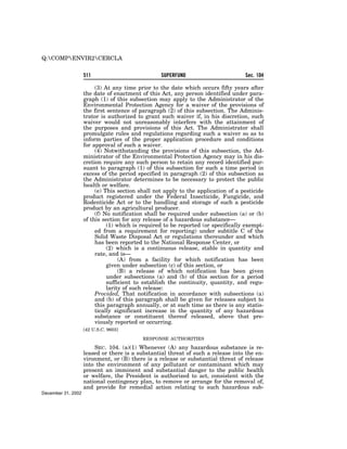 Q:COMPENVIR2CERCLA


                    511                           SUPERFUND                        Sec. 104

                         (3) At any time prior to the date which occurs fifty years after
                    the date of enactment of this Act, any person identified under para-
                    graph (1) of this subsection may apply to the Administrator of the
                    Environmental Protection Agency for a waiver of the provisions of
                    the first sentence of paragraph (2) of this subsection. The Adminis-
                    trator is authorized to grant such waiver if, in his discretion, such
                    waiver would not unreasonably interfere with the attainment of
                    the purposes and provisions of this Act. The Administrator shall
                    promulgate rules and regulations regarding such a waiver so as to
                    inform parties of the proper application procedure and conditions
                    for approval of such a waiver.
                         (4) Notwithstanding the provisions of this subsection, the Ad-
                    ministrator of the Environmental Protection Agency may in his dis-
                    cretion require any such person to retain any record identified pur-
                    suant to paragraph (1) of this subsection for such a time period in
                    excess of the period specified in paragraph (2) of this subsection as
                    the Administrator determines to be necessary to protect the public
                    health or welfare.
                         (e) This section shall not apply to the application of a pesticide
                    product registered under the Federal Insecticide, Fungicide, and
                    Rodenticide Act or to the handling and storage of such a pesticide
                    product by an agricultural producer.
                         (f) No notification shall be required under subsection (a) or (b)
                    of this section for any release of a hazardous substance—
                              (1) which is required to be reported (or specifically exempt-
                         ed from a requirement for reporting) under subtitle C of the
                         Solid Waste Disposal Act or regulations thereunder and which
                         has been reported to the National Response Center, or
                              (2) which is a continuous release, stable in quantity and
                         rate, and is—
                                   (A) from a facility for which notification has been
                              given under subsection (c) of this section, or
                                   (B) a release of which notification has been given
                              under subsections (a) and (b) of this section for a period
                              sufficient to establish the continuity, quantity, and regu-
                              larity of such release:
                         Provided, That notification in accordance with subsections (a)
                         and (b) of this paragraph shall be given for releases subject to
                         this paragraph annually, or at such time as there is any statis-
                         tically significant increase in the quantity of any hazardous
                         substance or constituent thereof released, above that pre-
                         viously reported or occurring.
                    [42 U.S.C. 9603]

                                           RESPONSE AUTHORITIES

                        SEC. 104. (a)(1) Whenever (A) any hazardous substance is re-
                    leased or there is a substantial threat of such a release into the en-
                    vironment, or (B) there is a release or substantial threat of release
                    into the environment of any pollutant or contaminant which may
                    present an imminent and substantial danger to the public health
                    or welfare, the President is authorized to act, consistent with the
                    national contingency plan, to remove or arrange for the removal of,
                    and provide for remedial action relating to such hazardous sub-
December 31, 2002
 